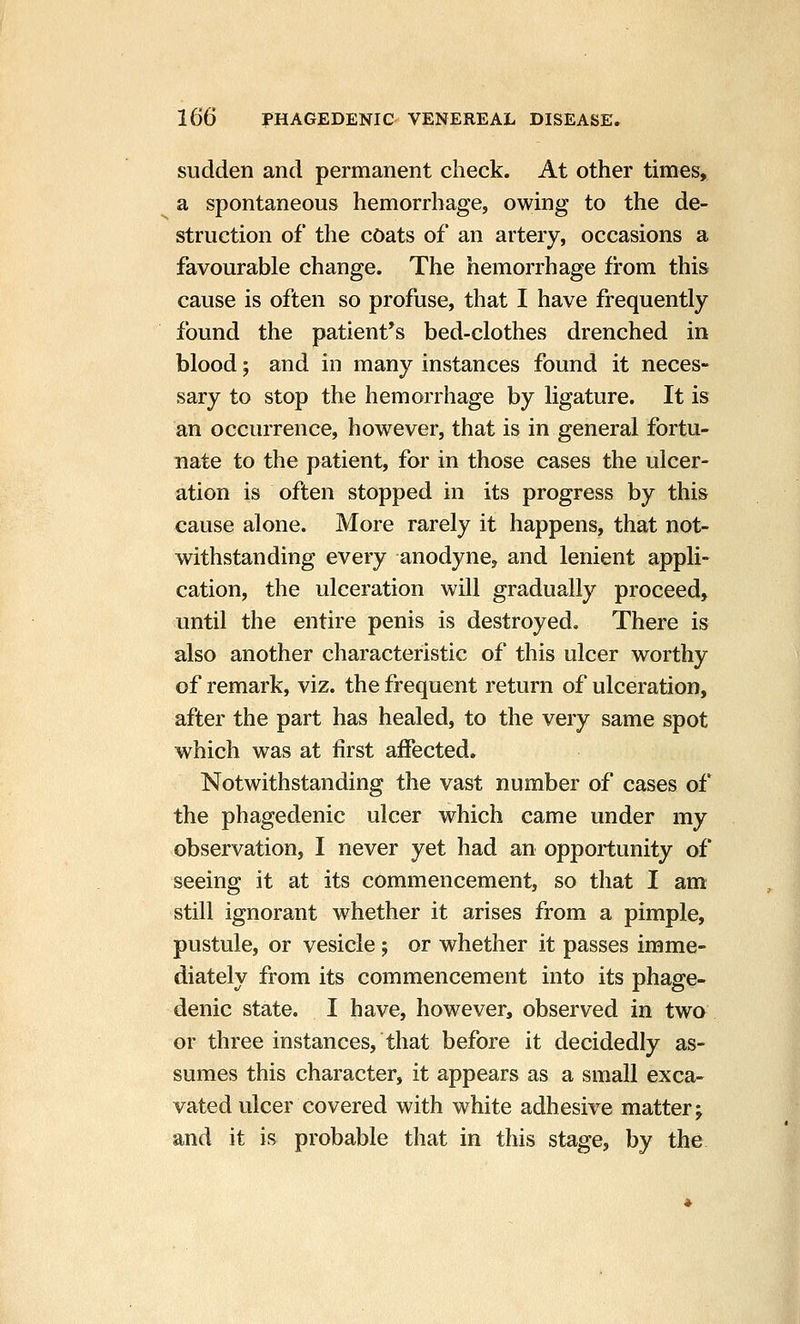 sudden and permanent check. At other times, a spontaneous hemorrhage, owing to the de- struction of the cOats of an artery, occasions a favourable change. The hemorrhage from this cause is often so profuse, that I have frequently found the patient's bed-clothes drenched in blood; and in many instances found it neces- sary to stop the hemorrhage by ligature. It is an occurrence, however, that is in general fortu- nate to the patient, for in those cases the ulcer- ation is often stopped in its progress by this cause alone. More rarely it happens, that not- withstanding every anodyne, and lenient appli- cation, the ulceration will gradually proceed, until the entire penis is destroyed. There is also another characteristic of this ulcer worthy of remark, viz. the frequent return of ulceration, after the part has healed, to the very same spot which was at first affected. Notwithstanding the vast number of cases of the phagedenic ulcer which came under my observation, I never yet had an opportunity of seeing it at its commencement, so that I am still ignorant whether it arises from a pimple, pustule, or vesicle ; or whether it passes imme- diately from its commencement into its phage- denic state. I have, however, observed in two or three instances, that before it decidedly as- sumes this character, it appears as a small exca- vated ulcer covered with white adhesive mattery and it is probable that in this stage, by the