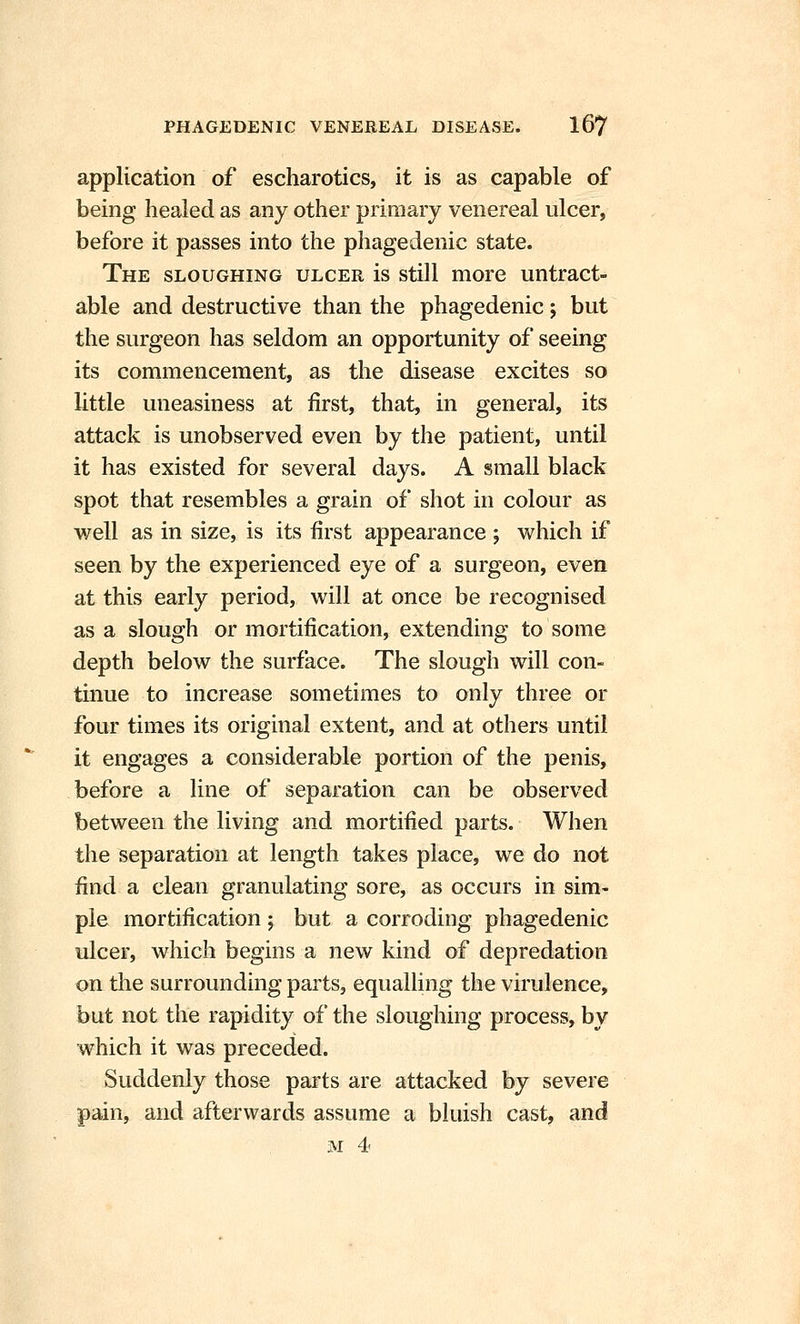 application of escharotics, it is as capable of being healed as any other primary venereal ulcer, before it passes into the phagedenic state. The sloughing ulcer is still more untract- able and destructive than the phagedenic; but the surgeon has seldom an opportunity of seeing its commencement, as the disease excites so little uneasiness at first, that, in general, its attack is unobserved even by the patient, until it has existed for several days. A small black spot that resembles a grain of shot in colour as well as in size, is its first appearance ; which if seen by the experienced eye of a surgeon, even at this early period, will at once be recognised as a slough or mortification, extending to some depth below the surface. The slough will con- tinue to increase sometimes to only three or four times its original extent, and at others until it engages a considerable portion of the penis, before a line of separation can be observed between the living and mortified parts. When the separation at length takes place, we do not find a clean granulating sore, as occurs in sim- ple mortification ; but a corroding phagedenic ulcer, which begins a new kind of depredation on the surrounding parts, equalling the virulence, but not the rapidity of the sloughing process, by which it was preceded. Suddenly those parts are attacked by severe pain, and afterwards assume a bluish cast, and