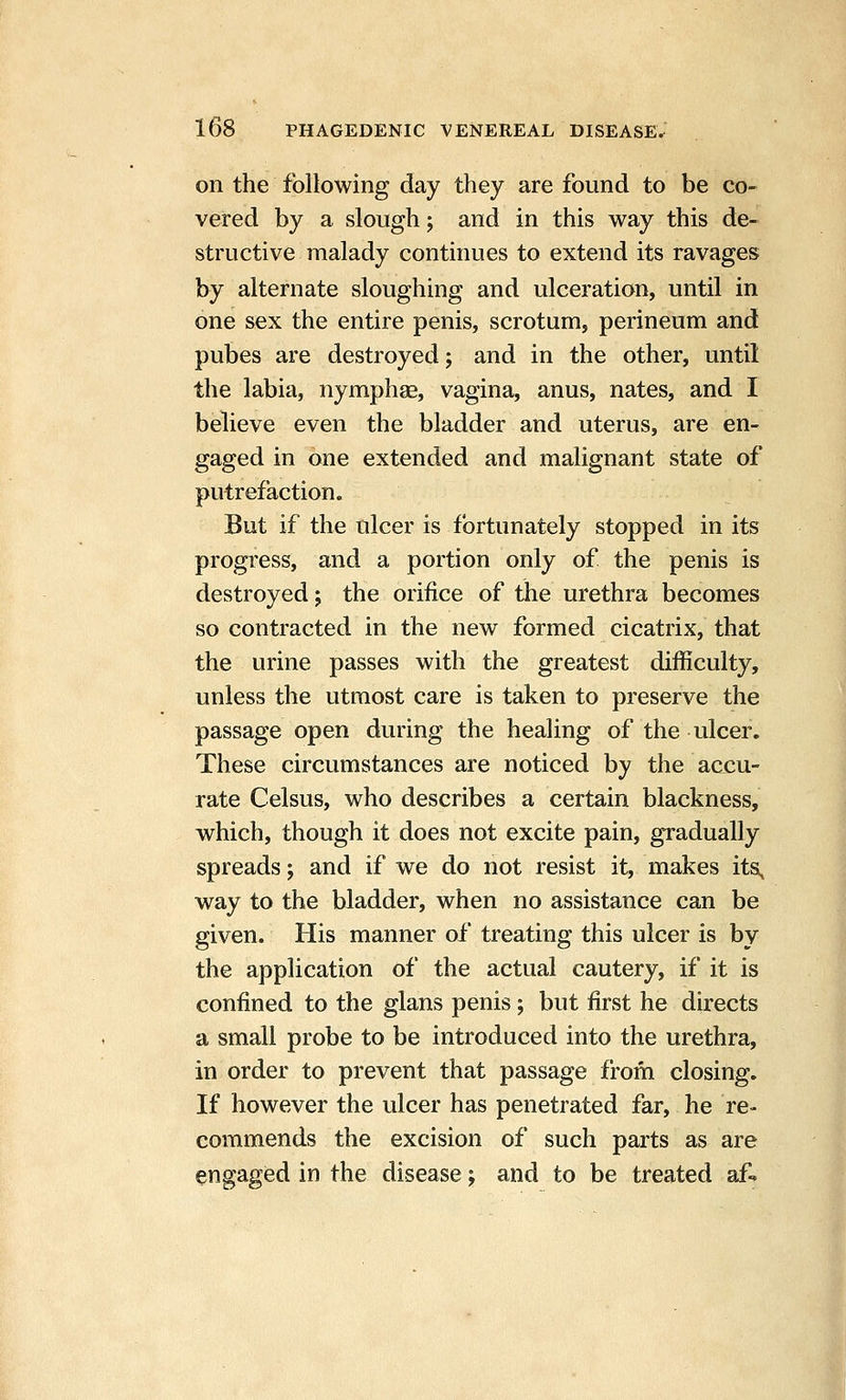 on the following day they are found to be co- vered by a slough; and in this way this de- structive malady continues to extend its ravages by alternate sloughing and ulceration, until in one sex the entire penis, scrotum, perineum and pubes are destroyed; and in the other, until the labia, nymphae, vagina, anus, nates, and I believe even the bladder and uterus, are en- gaged in one extended and malignant state of putrefaction. But if the ulcer is fortunately stopped in its progress, and a portion only of the penis is destroyed j the orifice of the urethra becomes so contracted in the new formed cicatrix, that the urine passes with the greatest difficulty, unless the utmost care is taken to preserve the passage open during the healing of the ulcer. These circumstances are noticed by the accu- rate Celsus, who describes a certain blackness, which, though it does not excite pain, gradually spreads; and if we do not resist it, makes its, way to the bladder, when no assistance can be given. His manner of treating this ulcer is by the application of the actual cautery, if it is confined to the glans penis; but first he directs a small probe to be introduced into the urethra, in order to prevent that passage from closing. If however the ulcer has penetrated far, he re- commends the excision of such parts as are engaged in the disease j and to be treated af«