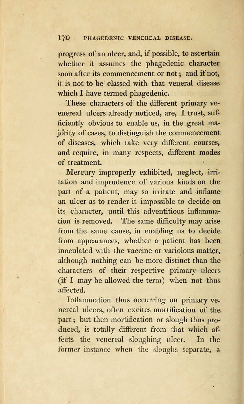progress of an ulcer, and, if possible, to ascertain whether it assumes the phagedenic character soon after its commencement or not j and if not, it is not to be classed with that veneral disease which I have termed phagedenic. These characters of the different primary ve- enereal ulcers already noticed, are, I trust, suf- ficiently obvious to enable us, in the great ma- joi*ity of cases, to distinguish the commencement of diseases, which take very different courses, and require, in many respects, different modes of treatment. Mercury improperly exhibited, neglect, irri- tation and imprudence of various kinds on the part of a patient, may so irritate and inflame an ulcer as to render it impossible to decide on its character, until this adventitious inflamma- tion is removed. The same difficulty may arise from the same cause, in enabling us to decide from appearances, whether a patient has been inoculated with the vaccine or variolous matter, although nothing can be more distinct than the characters of their respective primary ulcers (if I may be allowed the term) when not thus affected. Inflammation thus occurring on primary ve- nereal ulcers, often excites mortification of the part; but then mortification or slough thus pro- duced, is totally diflTerent from that which af- fects the venereal sloughing ulcer. In the former instance when the sloughs separate, a