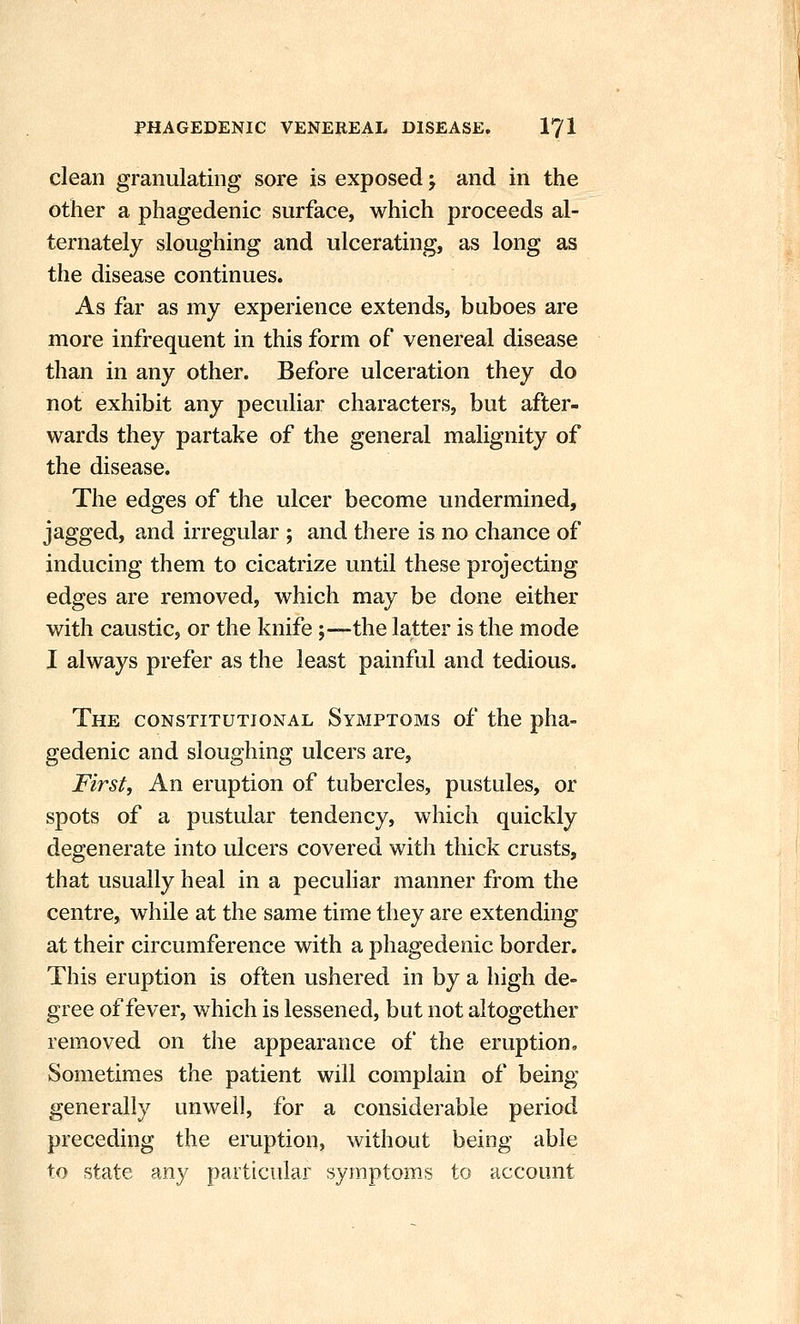 clean granulating sore is exposed -, and in the other a phagedenic surface, which proceeds al- ternately sloughing and ulcerating, as long as the disease continues. As far as my experience extends, buboes are more infrequent in this form of venereal disease than in any other. Before ulceration they do not exhibit any peculiar characters, but after- wards they partake of the general malignity of the disease. The edges of the ulcer become undermined, jagged, and irregular ; and there is no chance of inducing them to cicatrize until these projecting edges are removed, which may be done either with caustic, or the knife;—the latter is the mode I always prefer as the least painful and tedious. The CONSTITUTIONAL Symptoms of the pha- gedenic and sloughing ulcers are, First, An eruption of tubercles, pustules, or spots of a pustular tendency, which quickly degenerate into ulcers covered with thick crusts, that usually heal in a peculiar manner from the centre, while at the same time they are extending at their circumference with a phagedenic border. This eruption is often ushered in by a high de- gree of fever, which is lessened, but not altogether removed on the appearance of the eruption. Sometimes the patient will complain of being generally unwell, for a considerable period preceding the eruption, without being able to state any particular symptom-s to account
