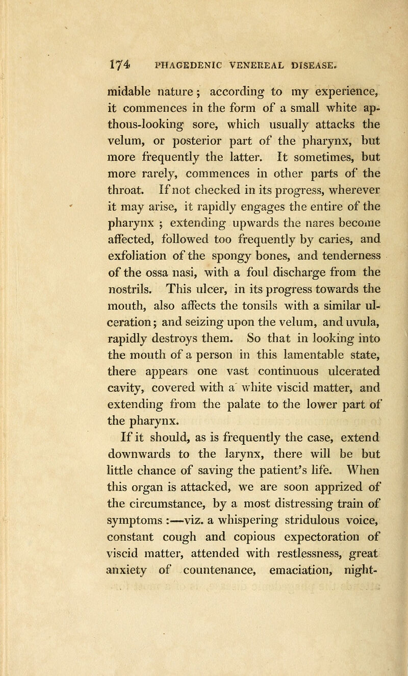 midable nature; according to my experience, it commences in the form of a small white ap- thous-looking sore, which usually attacks the velum, or posterior part of the pharynx, but more frequently the latter. It sometimes, but more rarely, commences in other parts of the throat. If not checked in its progress, wherever it may arise, it rapidly engages the entire of the pharynx ; extending upwards the nares becoine affected, followed too frequently by caries, and exfoliation of the spongy bones, and tenderness of the ossa nasi, with a foul discharge from the nostrils. This ulcer, in its progress towards the mouth, also affects the tonsils with a similar ul- ceration ; and seizing upon the velum, and uvula, rapidly destroys them. So that in looking into the mouth of a person in this lamentable state, there appears one vast continuous ulcerated cavity, covered with a white viscid matter, and extending from the palate to the lower part of the pharynx. If it should, as is frequently the case, extend downwards to the larynx, there will be but little chance of saving the patient's life. When this organ is attacked, we are soon apprized of the circumstance, by a most distressing train of symptoms :—viz. a whispering stridulous voice, constant cough and copious expectoration of viscid matter, attended with restlessness, great anxiety of countenance, emaciation, night-