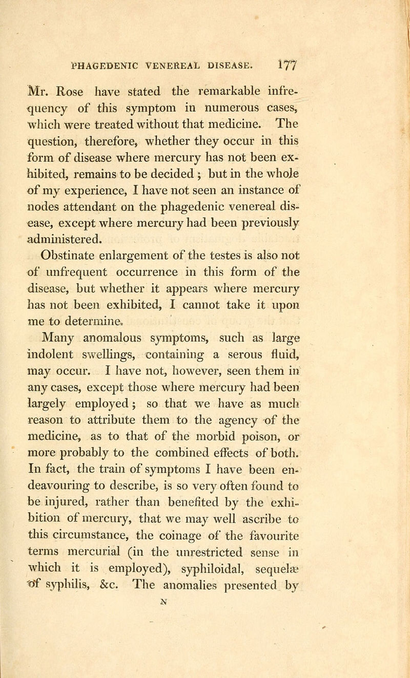 Mr. Rose have stated the remarkable infre- quency of this symptom in numerous cases, which were treated without that medicine. The question, therefore, whether they occur in this form of disease where mercury has not been ex- hibited, remains to be decided ; but in the whole of my experience, I have not seen an instance of nodes attendant on the phagedenic venereal dis- ease, except where mercury had been previously administered. Obstinate enlargement of the testes is also not of unfrequent occurrence in this form of the disease, but whether it appears where mercury has not been exhibited, I cannot take it upon me to determine. Many anomalous symptoms, such as large indolent swellings, containing a serous fluid, may occur. I have not, however, seen them in any cases, except those where mercury had been largely employed; so that we have as much reason to attribute them to the agency of the medicine, as to that of the morbid poison, or more probably to the combined effects of both. In fact, the train of symptoms I have been en- deavouring to describe, is so very often found to be injured, rather than benefited by the exhi- bition of mercury, that we may well ascribe to this cuxumstance, the coinage of the favourite terms mercurial (in the unrestricted sense in which it is employed), syphiloidal, sequelae t)f syphilis, &c. The anomalies presented by