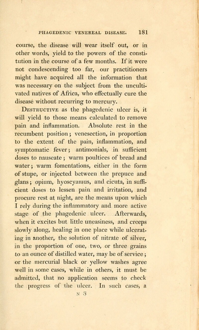 course, the disease will wear itself out, or in other words, yield to the powers of the consti- tution in the course of a few months. If it were not condescending too far, our practitioners might have acquired all the information that was necessary on the subject from the unculti- vated natives of Africa, who effectually cure the disease without recurring to mercury. Destructive as the phagedenic ulcer is, it will yield to those means calculated to remove pain and inflammation. Absolute rest in the recumbent position; venesection, in proportion to the extent of the pain, inflammation, and symptomatic fever; antimonials, in sufficient doses to nauseate ; warm poultices of bread and water; warm fomentations, either in the form of stupe, or injected between the prepuce and glans; opium, hyoscyamus, and cicuta, in suffi- cient doses to lessen pain and irritation, and procure rest at night, are the means upon which I rely during the inflammatory and more active stage of the phagedenic ulcer. Afterwards, when it excites but little uneasiness, and creeps slowly along, healing in one place while ulcerat- ing in another, the solution of nitrate of silver, in the proportion of one, two, or three grains to an ounce of distilled water, may be of service; or the mercurial black or yellow washes agree well in some cases, while in others, it must be admitted, that no application seems to check the progress of the ulcer. In such cases, a