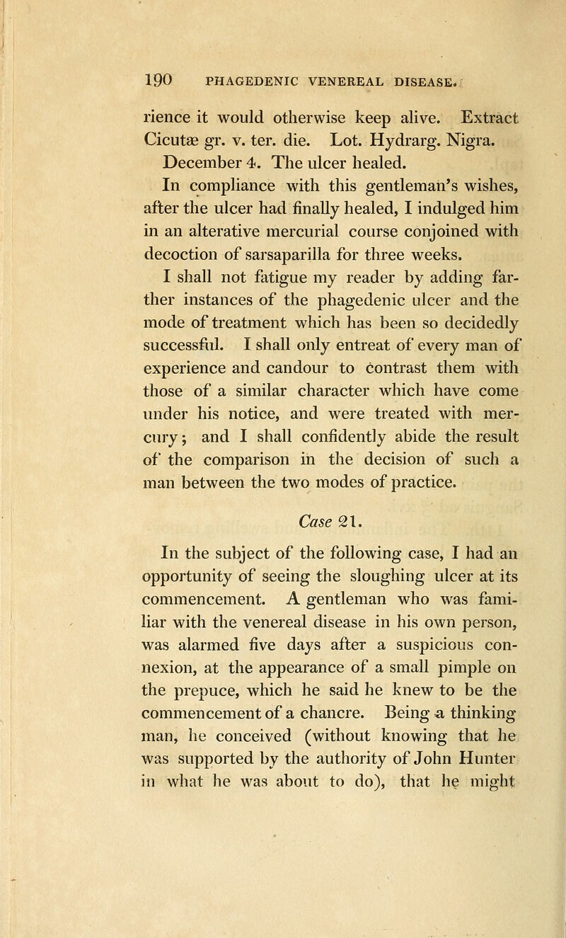 rience it would otherwise keep alive. Extract Cicutse gr. v. ter. die. Lot. Hydrarg. Nigra. December 4. The ulcer healed. In compliance with this gentleman's wishes, after the ulcer had finally healed, I indulged him in an alterative mercurial course conjoined with decoction of sarsaparilla for three weeks. I shall not fatigue my reader by adding far- ther instances of the phagedenic ulcer and the mode of treatment which has been so decidedly successfiil. I shall only entreat of every man of experience and candour to contrast them with those of a similar character which have come under his notice, and were treated with mer- cury ; and I shall confidently abide the result of the comparison in the decision of such a man between the two modes of practice. Case 21. In the subject of the following case, I had an opportunity of seeing the sloughing ulcer at its commencement. A gentleman who was fami- liar with the venereal disease in his own person, was alarmed five days after a suspicious con- nexion, at the appearance of a small pimple on the prepuce, which he said he knew to be the commencement of a chancre. Being =a thinking man, he conceived (without knowing that he was supported by the authority of John Hunter in what he was about to do), that he might