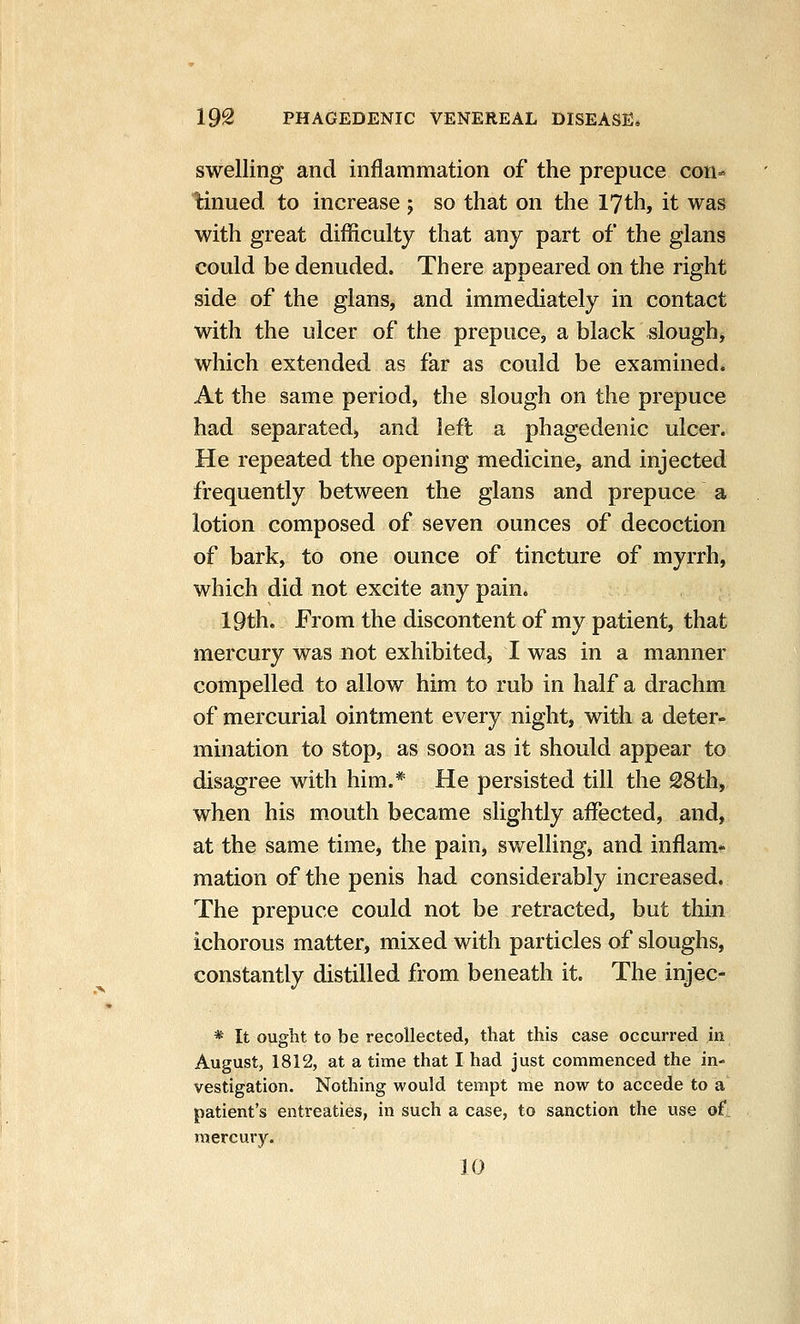 swelling and inflammation of the prepuce con- tinued to increase ; so that on the 17th, it was with great difficulty that any part of the glans could be denuded. There appeared on the right side of the glans, and immediately in contact with the ulcer of the prepuce, a black slough, which extended as far as could be examined. At the same period, the slough on the prepuce had separated, and left a phagedenic ulcer. He repeated the opening medicine, and injected frequently between the glans and prepuce a lotion composed of seven ounces of decoction of bark, to one ounce of tincture of myrrh, which did not excite any pain. 19th. From the discontent of my patient, that mercury was not exhibited, I was in a manner compelled to allow him to rub in half a drachm of mercurial ointment every night, with a deter- mination to stop, as soon as it should appear to disagree with him.* He persisted till the 28th, when his mouth became slightly affected, and, at the same time, the pain, swelling, and inflam* mation of the penis had considerably increased. The prepuce could not be retracted, but thin ichorous matter, mixed with particles of sloughs, constantly distilled from beneath it. The injec- * It ought to be recollected, that this case occurred in August, 1812, at a time that I had just commenced the in- vestigation. Nothing would tempt me now to accede to a patient's entreaties, in such a case, to sanction the use o£ mercury. 10