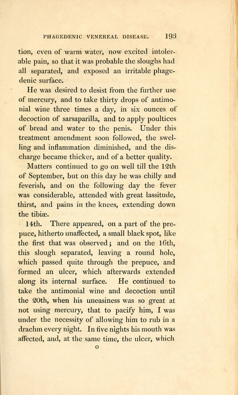 tion, even of warm water, now excited intoler- able pain, so that it was probable the sloughs had all separated, and exposed an irritable phage- denic surface. He was desired to desist from the further use of mercury, and to take thirty drops of antimo- nial wine three times a day, in six ounces of decoction of sarsaparilla, and to apply poultices of bread and water to the penis. Under this treatment amendment soon followed, the swel- ling and inflammation diminished, and the dis- charge became thicker, and of a better quality. Matters continued to go on well till the 12th of September, but on this day he was chilly and feverish, and on the following day the fever was considerable, attended with great lassitude, thirst, and pains in the knees, extending down the tibige. 14th. There appeared, on a part of the pre- puce, hitherto unaffected, a small black spot, like the first that was observed; and on the l6th, this slough separated, leaving a round hole, which passed quite through the prepuce, and formed an ulcer, which afterwards extended along its internal surface. He continued to take the antimonial wine and decoction until the 20th, when his uneasiness was so great at not using mercury, that to pacify him, I was under the necessity of allowing him to rub in a drachm every night. In live nights his mouth was affected, and, at the same time, the ulcer, which o