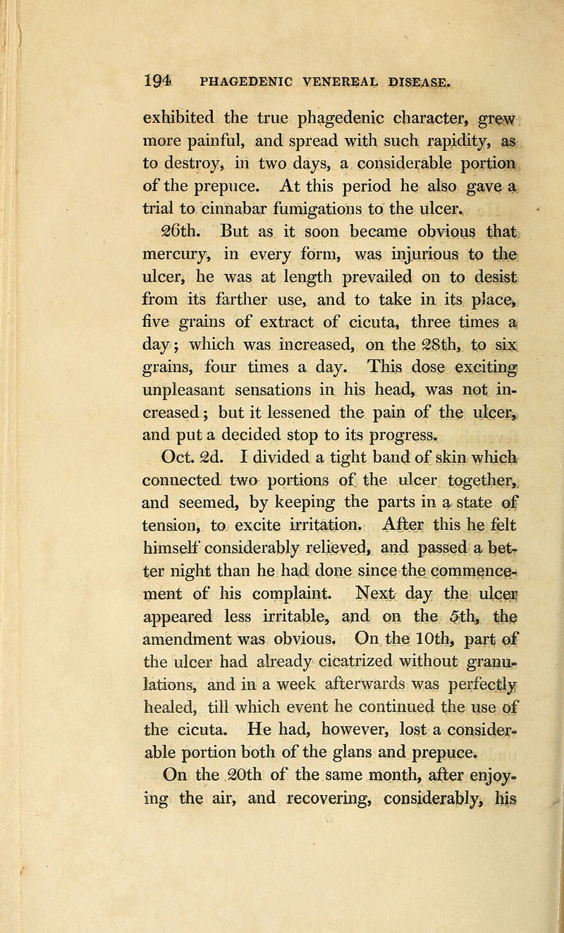 exhibited the true phagedenic character, grew more painful, and spread with such rapidity, as to destroy, in two days, a considerable portion of the prepuce. At this period he also gave a trial to cinnabar fumigations to the ulcer. S6th. But as it soon became obvious that mercury, in every form, was injurious to the ulcer, he was at length prevailed on to desist from its farther use, and to take in its place, five grains of extract of cicuta, three times a day; which was increased, on the 28th, to six^ grains, four times a day. This dose exciting unpleasant sensations in his head, was not in- creased ; but it lessened the pain of the ulcerj^ and put a decided stop to its progress, Oct. 2d. I divided a tight band of skin which connected two portions of the ulcer together,, and seemed, by keeping the parts in a state of tension, to excite irritation. After this he felt himself considerably relieved, and passed a bet- ter night than he had done since the commence- ment of his complaint. Next day the ulceif appeared less irritable, and on the 4»th, the amendment was obvious. On the 10th, part of the ulcer had already cicatrized without granu- lations, and in a week afterwards was perfectly healed, till which event he continued the use of the cicuta. He had, however, lost a consider- able portion both of the glans and prepuce. On the 20th of the same month, after enjoy- ing the air, and recovering, considerably, his