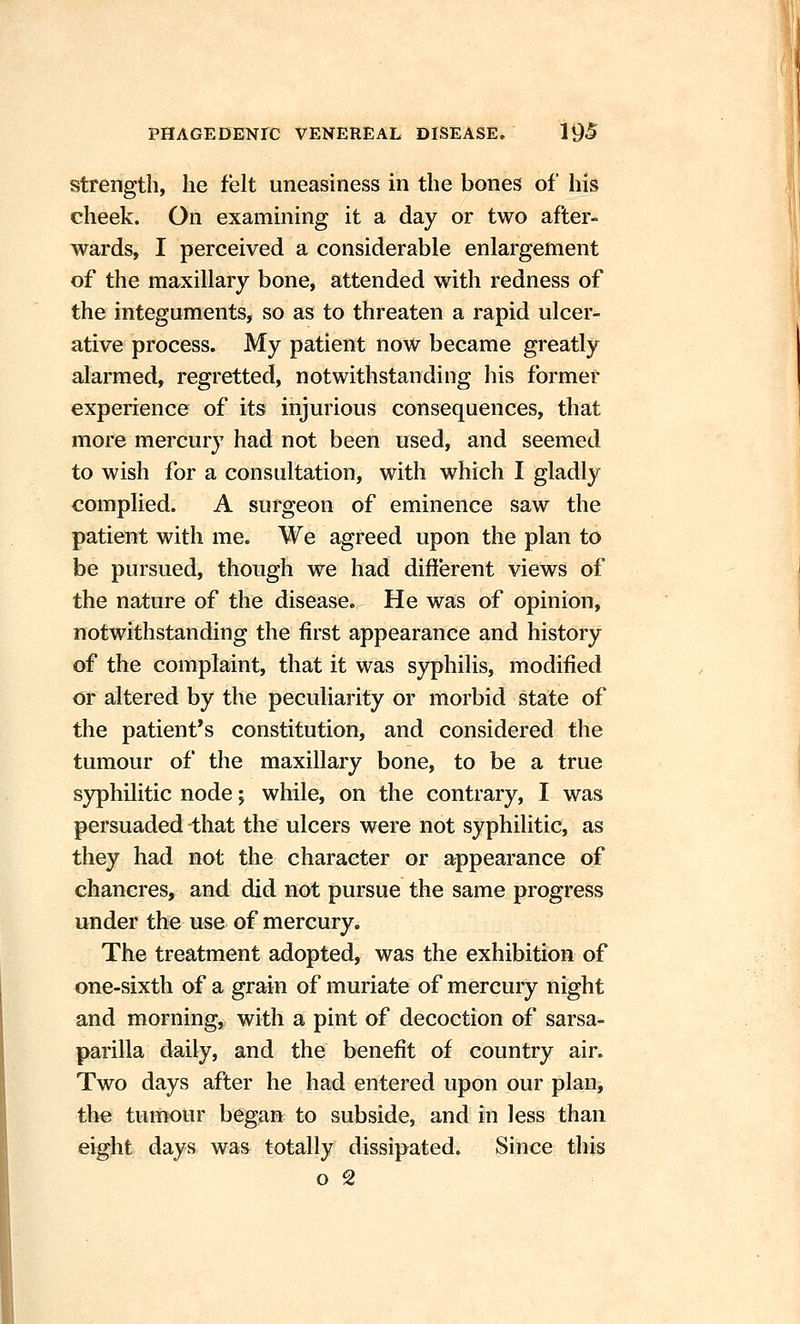 strength, he felt uneasiness in the bones of his cheek. On examining it a day or two after- wards, I perceived a considerable enlargement of the maxillary bone, attended with redness of the integuments, so as to threaten a rapid ulcer- ative process. My patient now became greatly alarmed, regretted, notwithstanding his former experience of its injurious consequences, that more mercury had not been used, and seemed to wish for a consultation, with which I gladly complied. A surgeon of eminence saw the patient with me. We agreed upon the plan to be pursued, though we had different views of the nature of the disease. He was of opinion, notwithstanding the first appearance and history of the complaint, that it was syphilis, modified or altered by the peculiarity or morbid state of the patient's constitution, and considered the tumour of the maxillary bone, to be a true syphilitic node 5 while, on the contrary, I was persuaded -that the ulcers were not syphilitic, as they had not the character or appearance of chancres, and did not pursue the same progress under the u«e of mercury. The treatment adopted, was the exhibition of one-sixth of a grain of muriate of mercury night and morning, with a pint of decoction of sarsa- parilla daily, and the benefit of country air. Two days after he had entered upon our plan, the tumour began to subside, and in less than eight days was totally dissipated. Since this