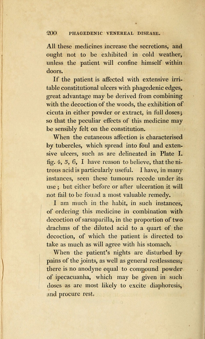 All these medicines increase the secretions, and ought not to be exhibited in cold weather, unless the patient will confine himself within doors. If the patient is affected with extensive irri- table constitutional ulcers with phagedenic edges, great advantage may be derived from combining with the decoction of the woods, the exhibition of cicuta in either powder or extract, in full doses 5 so that the peculiar effects of this medicine may be sensibly felt on the constitution. When the cutaneous affection is characterised by tubercles, which spread into foul and exten- sive ulcers, such as are delineated in Plate I. fig. 4, 5, 6, I have reason to believe, that the ni- trous acid is particularly useful. I have, in many instances, seen these tumours recede under its use ; but either before or after ulceration it will not fail to be found a most valuable remedy. I am much in the habit, in such instances, of ordering this medicine in combination with decoction of sarsaparilla, in the proportion of two drachms of the diluted acid to a quart of the decoction, of which the patient is directed to take as much as will agree with his stomach. When the patient's nights are disturbed by pains of the joints, as well as general restlessness,- there is no anodyne equal to comj^ound powder of ipecacuanha, which may be given in such doses as are most likely to excite diaphoresis, and procure rest.