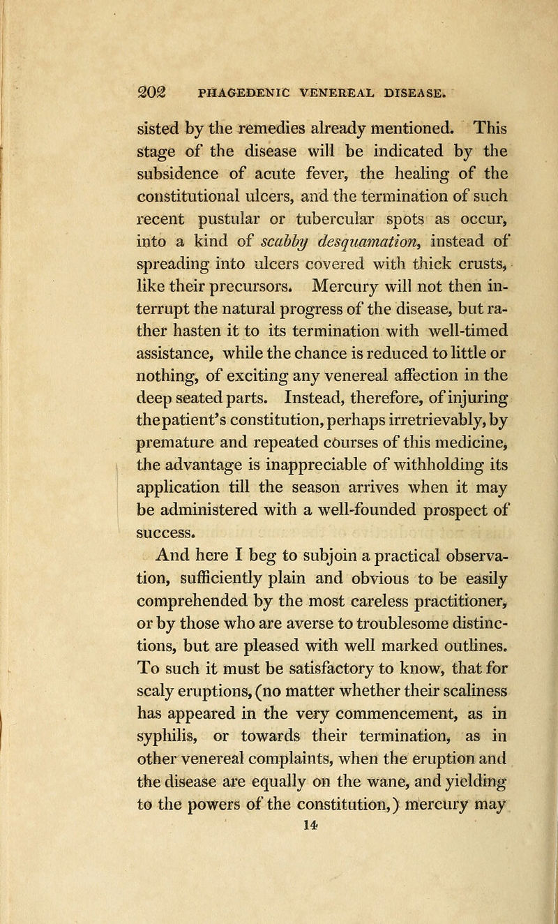 sisted by the remedies already mentioned. This stage of the disease will be indicated by the subsidence of acute fever, the healing of the constitutional ulcers, and the termination of such recent pustular or tubercular spots as occur, into a kind of scabby desquamation^ instead of spreading into ulcers covered with thick crusts, like their precursors* Mercury will not then in- terrupt the natural progress of the disease, but ra- ther hasten it to its termination with well-timed assistance, while the chance is reduced to little or nothing, of exciting any venereal affection in the deep seated parts. Instead, therefore, of injuring the patient's constitution, perhaps irretrievably, by premature and repeated courses of this medicine, the advantage is inappreciable of withholding its application till the season arrives when it may be administered with a well-founded prospect of success. And here I beg to subjoin a practical observa- tion, sufficiently plain and obvious to be easily comprehended by the most careless practitioner, or by those who are averse to troublesome distinc- tions, but are pleased with well marked outlines. To such it must be satisfactory to know, that for scaly eruptions, (no matter whether their scaliness has appeared in the very commencement, as in syphilis, or towards their terminatioUj as in other venereal complaints, when the eruption and the disease are equally on the wane, and yielding to the powers of the constitution,) mercury may 14.