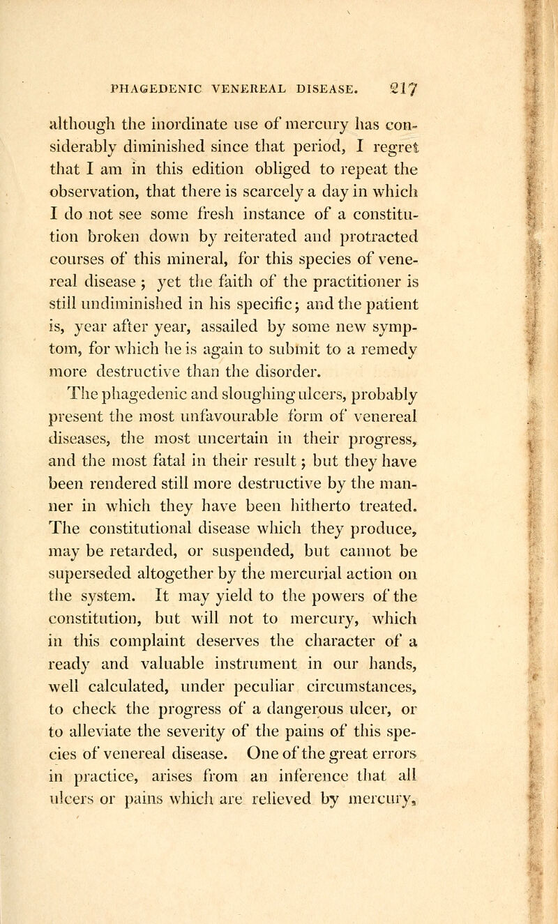 although the inordinate use of mercury has con- siderably diminished since that period, I regret that I am in this edition obliged to repeat the observation, that there is scarcely a day in which I do not see some fresh instance of a constitu- tion broken down by reiterated and protracted courses of this mineral, for this species of vene- real disease ; yet the faith of the practitioner is still undiminished in his specific; and the patient is, year after year, assailed by some new symp- tom, for which he is again to submit to a remedy more destructive than the disorder. The phagedenic and sloughing ulcers, probably present the most unfavourable form of venereal diseases, the most uncertain in their progress, and the most fatal in their result; but they have been rendered still more destructive by the man- ner in which they have been hitherto treated. The constitutional disease which they produce, may be retarded, or suspended, but cannot be f superseded altogether by the mercurial action on the system. It may yield to the powers of the constitution, but will not to mercury, which in this complaint deserves the character of a ready and valuable instrument in our hands, well calculated, under peculiar circumstances, to check the progress of a dangerous ulcer, or to alleviate the severity of the pains of this spe- cies of venereal disease. One of the great errors in practice, arises from an inference that all ulcers or pains which are relieved by mercury. t