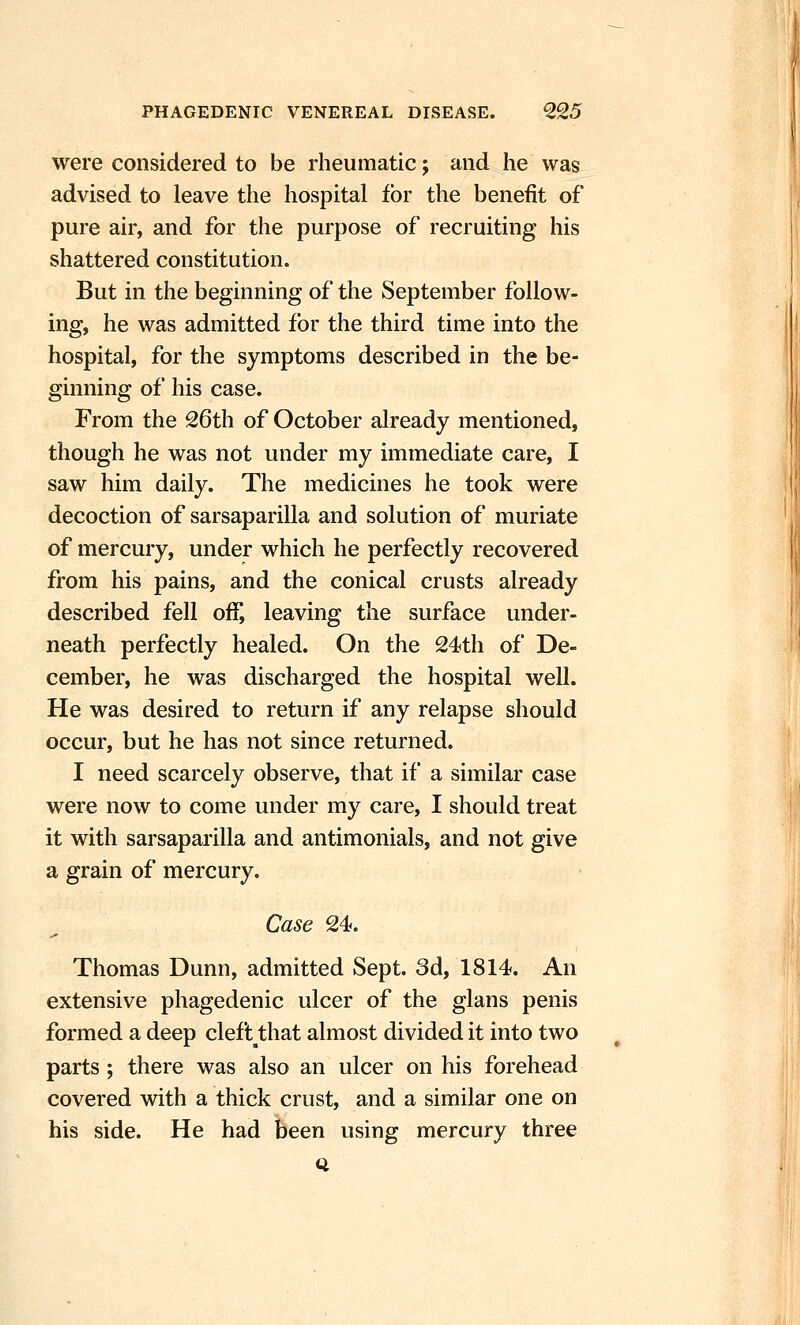 were considered to be rheumatic; and he was advised to leave the hospital for the benefit of pure air, and for the purpose of recruiting his shattered constitution. But in the beginning of the September follow- ing, he was admitted for the third time into the hospital, for the symptoms described in the be- ginning of his case. From the 26th of October already mentioned, though he was not under my immediate care, I saw him daily. The medicines he took were decoction of sarsaparilla and solution of muriate of mercury, under which he perfectly recovered from his pains, and the conical crusts already described fell off, leaving the surface under- neath perfectly healed. On the 24th of De- cember, he was discharged the hospital well. He was desired to return if any relapse should occur, but he has not since returned. I need scarcely observe, that if a similar case were now to come under my care, I should treat it with sarsaparilla and antimonials, and not give a grain of mercury. Case 24. Thomas Dunn, admitted Sept. 3d, 1814. An extensive phagedenic ulcer of the glans penis formed a deep clefl that almost divided it into two parts ; there was also an ulcer on his forehead covered with a thick crust, and a similar one on his side. He had been using mercury three