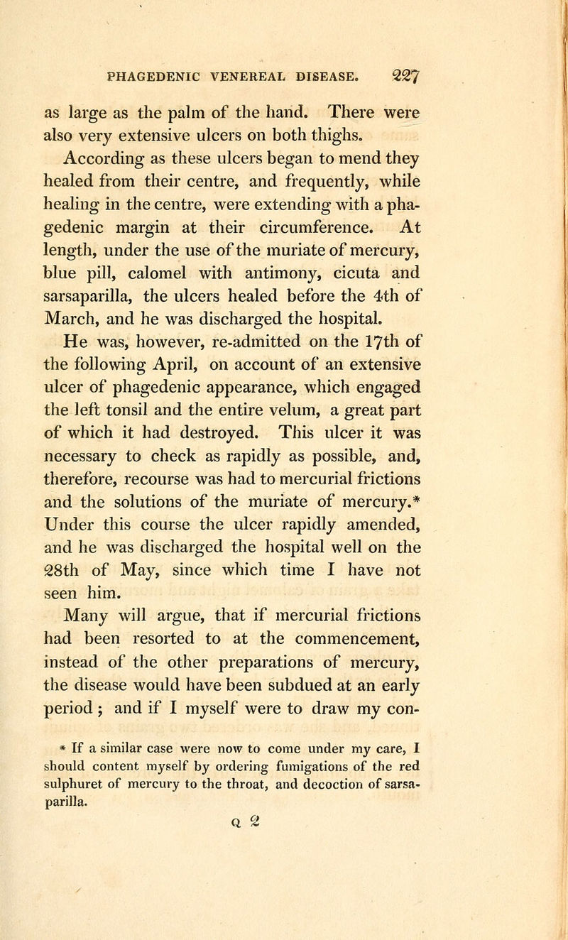 as large as the palm of the hand. There were also very extensive ulcers on both thighs. According as these ulcers began to mend they healed from their centre, and frequently, while healing in the centre, were extending with a pha- gedenic margin at their circumference. At length, under the use of the muriate of mercury, blue pill, calomel with antimony, cicuta and sarsaparilla, the ulcers healed before the 4th of March, and he was discharged the hospital. He was, however, re-admitted on the 17th of the following April, on account of an extensive ulcer of phagedenic appearance, which engaged the left tonsil and the entire velum, a great part of which it had destroyed. This ulcer it was necessary to check as rapidly as possible, and, therefore, recourse was had to mercurial frictions and the solutions of the muriate of mercury.* Under this course the ulcer rapidly amended, and he was discharged the hospital well on the 28th of May, since which time I have not seen him. Many will argue, that if mercurial frictions had been resorted to at the commencement, instead of the other preparations of mercury, the disease would have been subdued at an early period ; and if I myself were to draw my con- * If a similar case were now to come under my care, I should content myself by ordering fumigations of the red sulphuret of mercury to the throat, and decoction of sarsa- parilla. Q %