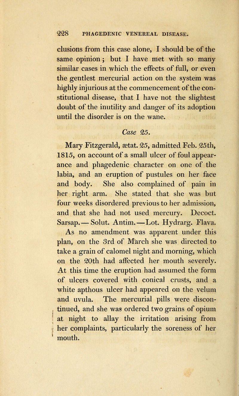 elusions from this case alone, I should be of the same opinion; but I have met with so many similar cases in which the effects of full, or even the gentlest mercurial action on the system was highly injurious at the commencement of the con- stitutional disease, that I have not the slightest doubt of the inutility and danger of its adoption until the disorder is on the wane. Case 25. Mary Fitzgerald, aetat. 25, admitted Feb. 25th, 1815, on account of a small ulcer of foul appear- ance and phagedenic character on one of the labia, and an eruption of pustules on her face and body. She also complained of pain in her right arm. She stated that she was but four weeks disordered previous to her admission, and that she had not used mercury. Decoct. Sarsap.— Solut. Antim.—Lot. Hydrarg. Flava. As no amendment was apparent under this plan, on the 3rd of March she was directed to take a grain of calomel night and morning, which on the 20th had affected her mouth severely. At this time the eruption had assumed the form of ulcers covered with conical crusts, and a white apthous ulcer had appeared on the velum and uvula. The mercurial pills were discon- tinued, and she was ordered two grains of opium at night to allay the irritation arising from her complaints, particularly the soreness of her mouth.