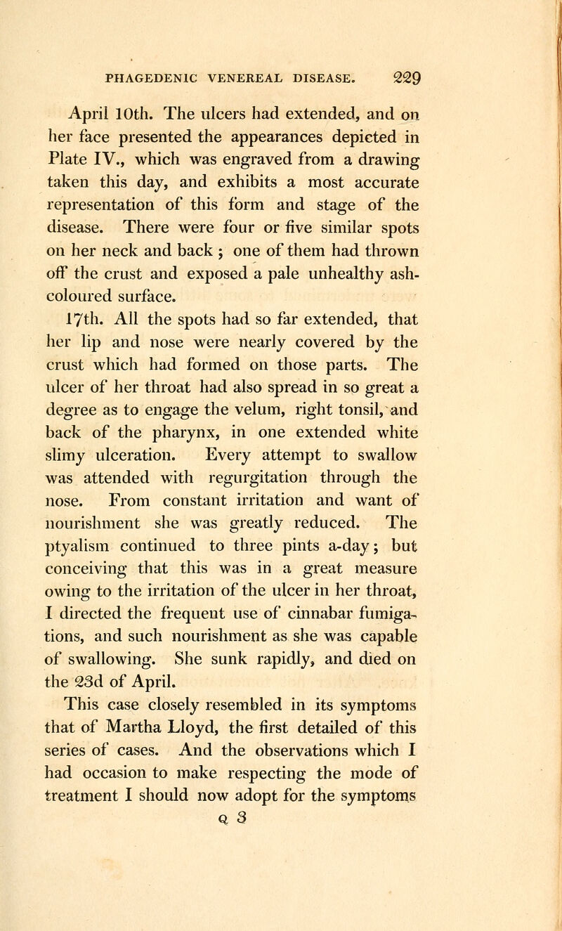 April 10th. The ulcers had extended, and on her face presented the appearances depicted in Plate IV., which was engraved from a drawing taken this day, and exhibits a most accurate representation of this form and stage of the disease. There were four or five similar spots on her neck and back ; one of them had thrown off the crust and exposed a pale unhealthy ash- coloured surface. 17th. All the spots had so far extended, that her lip and nose were nearly covered by the crust which had formed on those parts. The ulcer of her throat had also spread in so great a degree as to engage the velum, right tonsil, and back of the pharynx, in one extended white slimy ulceration. Every attempt to swallow was attended with regurgitation through the nose. From constant irritation and want of nourishment she was greatly reduced. The ptyalism continued to three pints a-day; but conceiving that this was in a great measure owing to the irritation of the ulcer in her throat, I directed the frequent use of cinnabar fumiga- tions, and such nourishment as she was capable of swallowing. She sunk rapidly, and died on the 23d of April. This case closely resembled in its symptoms that of Martha Lloyd, the first detailed of this series of cases. And the observations which I had occasion to make respecting the mode of treatment I should now adopt for the symptoms Q 3