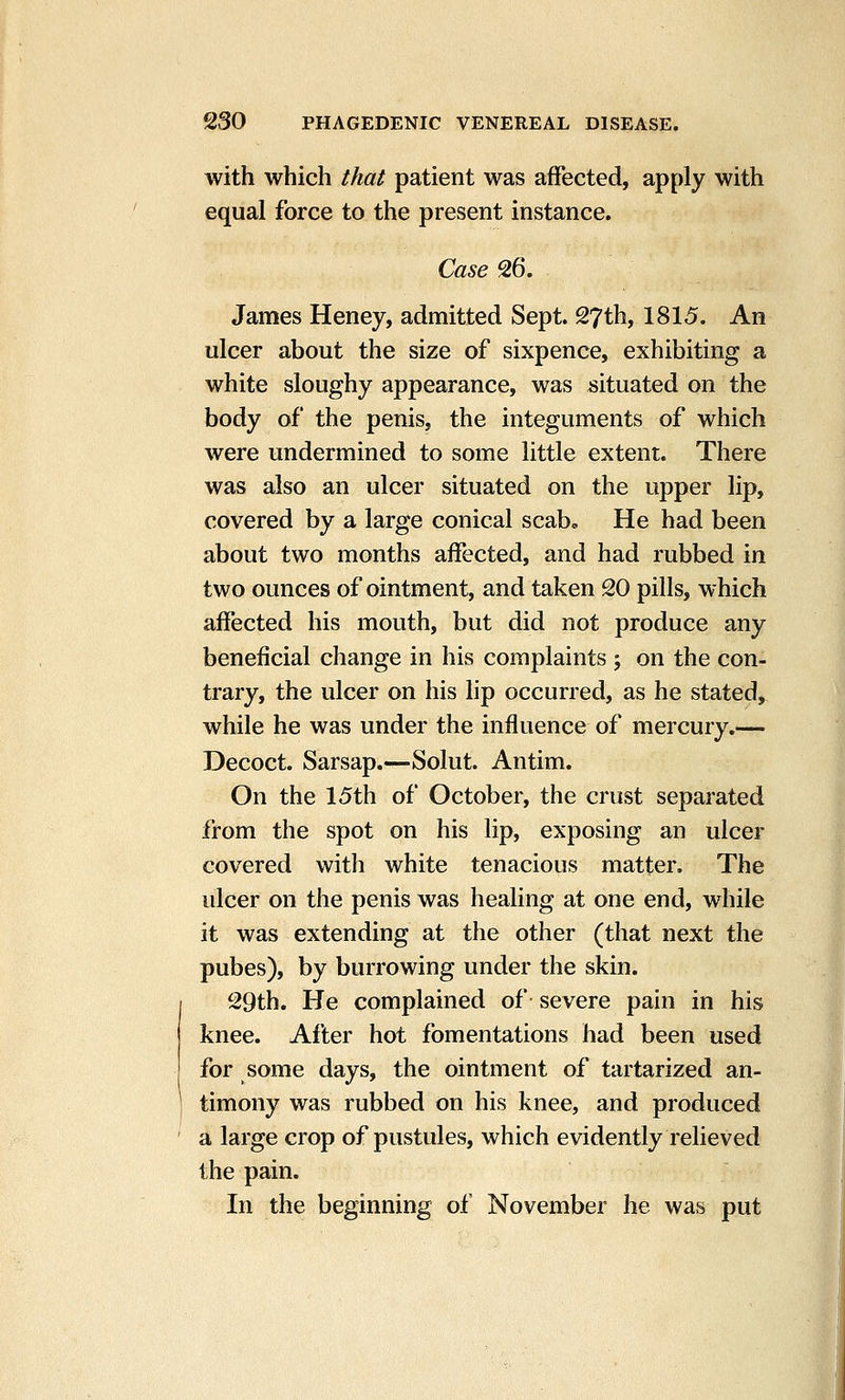 with which that patient was affected, apply with equal force to the present instance. Case 26. James Heney, admitted Sept. 27th, 1815. An ulcer about the size of sixpence, exhibiting a white sloughy appearance, was situated on the body of the penis, the integuments of which were undermined to some little extent. There was also an ulcer situated on the upper lip, covered by a large conical scab» He had been about two months affected, and had rubbed in two ounces of ointment, and taken 20 pills, which affected his mouth, but did not produce any beneficial change in his complaints ; on the con- trary, the ulcer on his lip occurred, as he stated, while he was under the influence of mercury.— Decoct. Sarsap.—Solut. Antim. On the 15th of October, the crust separated from the spot on his lip, exposing an ulcer covered with white tenacious matter. The ulcer on the penis was healing at one end, while it was extending at the other (that next the pubes), by burrowing under the skin. 29th. He complained of severe pain in his knee. After hot fomentations had been used for some days, the ointment of tartarized an- timony was rubbed on his knee, and produced a large crop of pustules, which evidently relieved the pain. In the beginning of November he was put