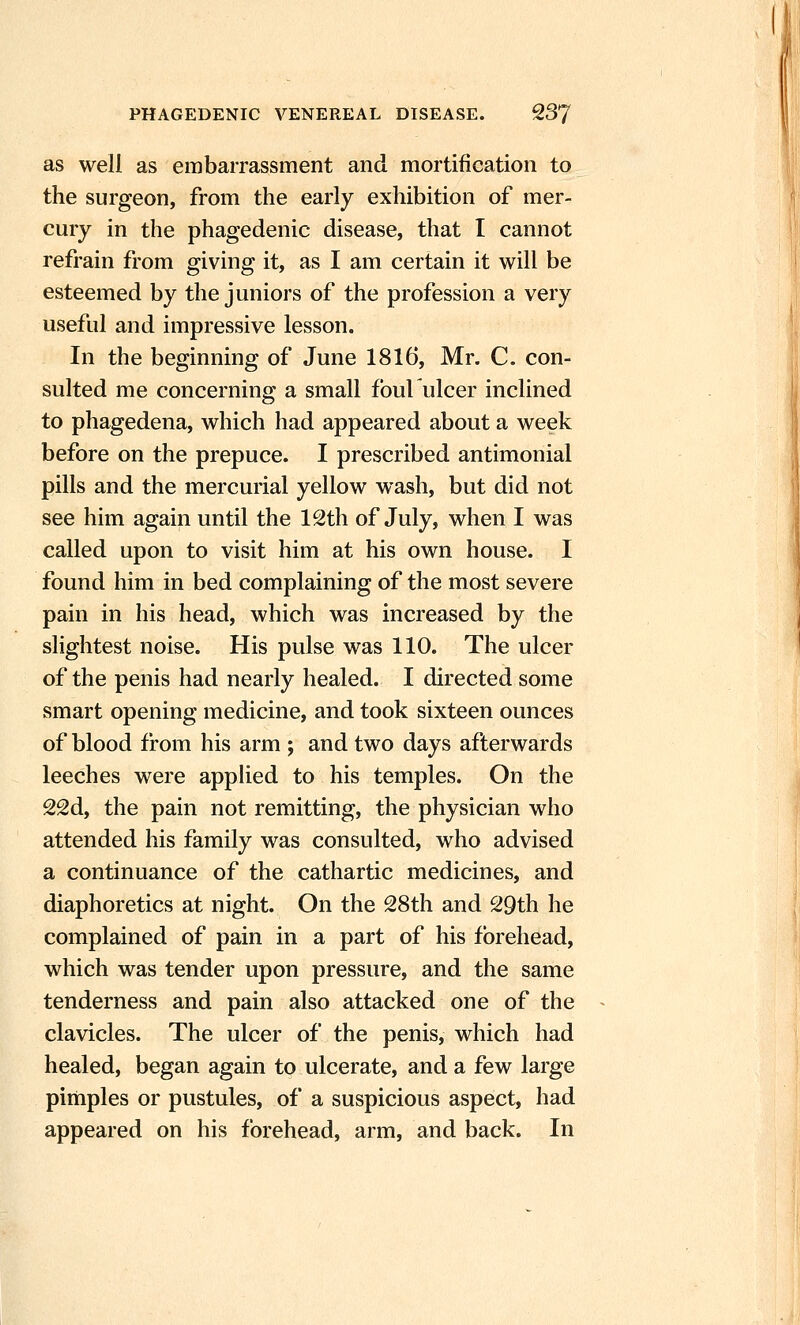 as well as embarrassment and mortification to the surgeon, from the early exhibition of mer- cury in the phagedenic disease, that I cannot refrain from giving it, as I am certain it will be esteemed by the juniors of the profession a very useful and impressive lesson. In the beginning of June 1816, Mr. C. con- sulted me concerning a small foul ulcer inclined to phagedena, which had appeared about a week before on the prepuce. I prescribed antimonial pills and the mercurial yellow wash, but did not see him again until the 12th of July, when I was called upon to visit him at his own house. I found him in bed complaining of the most severe pain in his head, which was increased by the slightest noise. His pulse was 110. The ulcer of the penis had nearly healed. I directed some smart opening medicine, and took sixteen ounces of blood from his arm ; and two days afterwards leeches were apphed to his temples. On the 22d, the pain not remitting, the physician who attended his family was consulted, who advised a continuance of the cathartic medicines, and diaphoretics at night. On the 28th and 29th he complained of pain in a part of his forehead, which was tender upon pressure, and the same tenderness and pain also attacked one of the clavicles. The ulcer of the penis, which had healed, began again to ulcerate, and a few large pimples or pustules, of a suspicious aspect, had appeared on his forehead, arm, and back. In