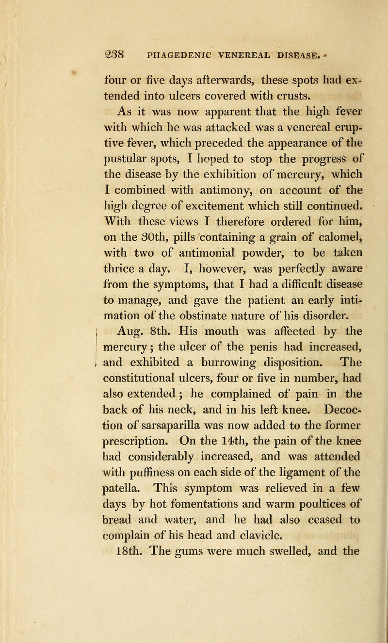 four or five days afterwards, these spots had ex- tended into ulcers covered with crusts. As it was now apparent that the high fever with which he was attacked was a venereal erup- tive fever, which preceded the appearance of the pustular spots, I hoped to stop the progress of the disease by the exhibition of mercury, which I combined with antimony, on account of the high degree of excitement which still continued. With these views I therefore ordered for him, on the 30th, pills containing a grain of calomel, with two of antimonial powder, to be taken thrice a day. I, however, was perfectly aware from the symptoms, that I had a difficult disease to manage, and gave the patient an early inti- mation of the obstinate nature of his disorder. j Aug. 8th. His mouth was affected by the mercury; the ulcer of the penis had increased, i and exhibited a burrowing disposition. The constitutional ulcers, four or five in number, had also extended; he complained of pain in the back of his neck, and in his left knee. Decoc- tion of sarsaparilla was now added to the former prescription. On the 14th, the pain of the knee had considerably increased, and was attended with puffiness on each side of the ligament of the patella. This symptom was relieved in a few days by hot fomentations and warm poultices of bread and water, and he had also ceased to complain of his head and clavicle. 18th. The gums were much swelled, and the