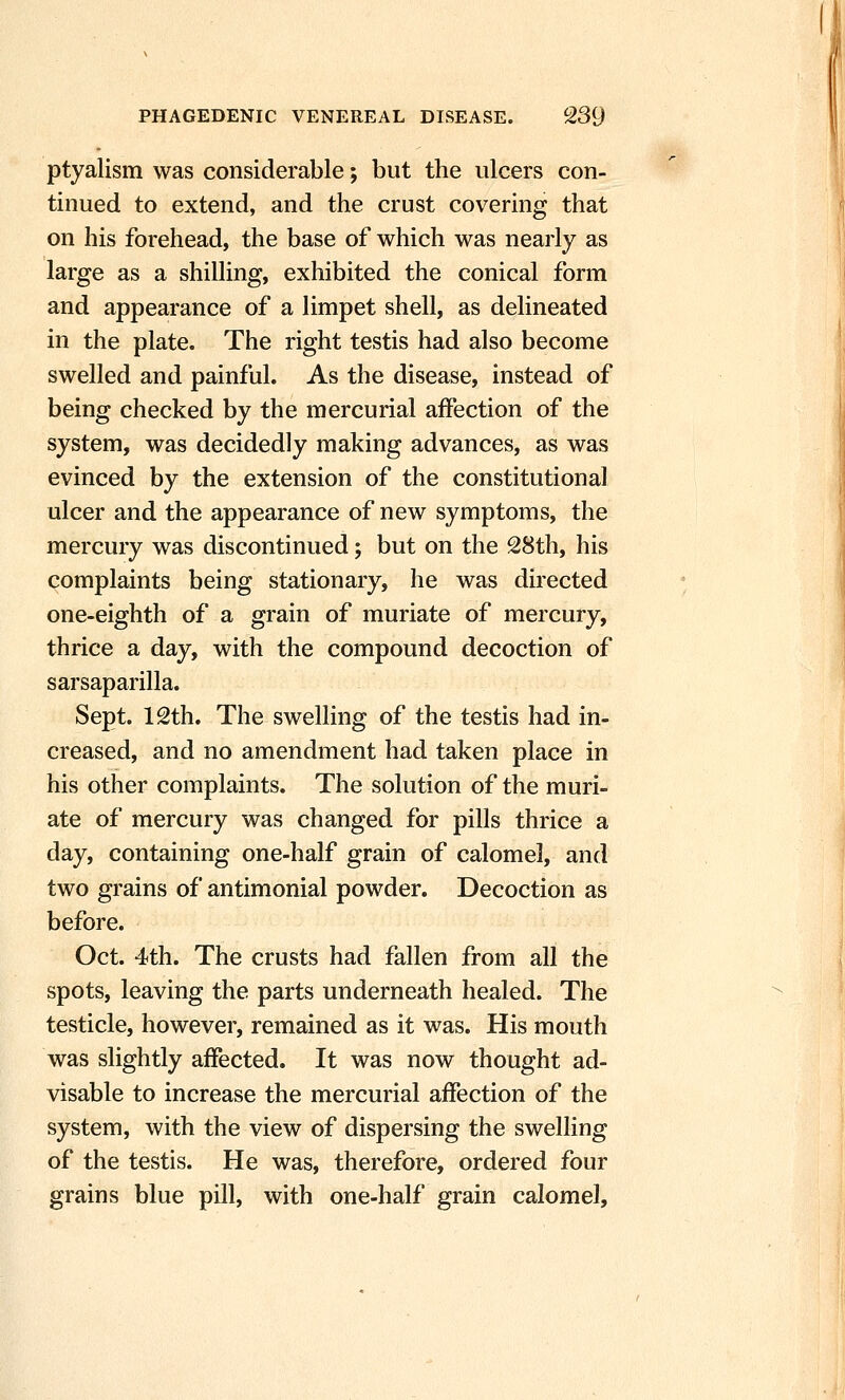 ptyalism was considerable; but the ulcers con- tinued to extend, and the crust covering that on his forehead, the base of which was nearly as large as a shilling, exhibited the conical form and appearance of a limpet shell, as delineated in the plate. The right testis had also become swelled and painful. As the disease, instead of being checked by the mercurial affection of the system, was decidedly making advances, as was evinced by the extension of the constitutional ulcer and the appearance of new symptoms, the mercury was discontinued; but on the 28th, his complaints being stationary, he was directed one-eighth of a grain of muriate of mercury, thrice a day, with the compound decoction of sarsaparilla. Sept. 12th. The swelling of the testis had in- creased, and no amendment had taken place in his other complaints. The solution of the muri- ate of mercury was changed for pills thrice a day, containing one-half grain of calomel, and two grains of antimonial powder. Decoction as before. Oct. 4th. The crusts had fallen from all the spots, leaving the parts underneath healed. The testicle, however, remained as it was. His mouth was slightly affected. It was now thought ad- visable to increase the mercurial affection of the system, with the view of dispersing the swelling of the testis. He was, therefore, ordered four grains blue pill, with one-half grain calomel.