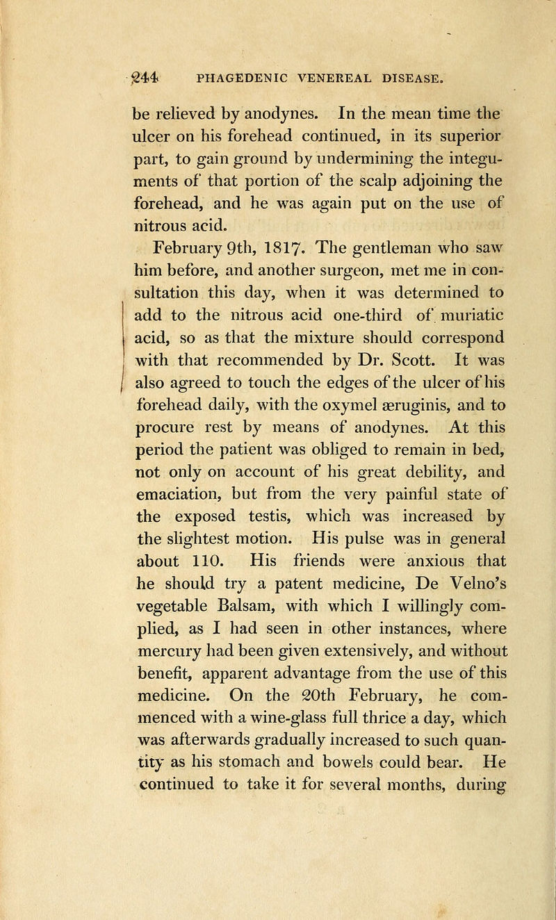 be relieved by anodynes. In the mean time the ulcer on his forehead continued, in its superior part, to gain ground by undermining the integu- ments of that portion of the scalp adjoining the forehead, and he was again put on the use of nitrous acid. February 9th, I8I7. The gentleman who saw him before, and another surgeon, met me in con- sultation this day, when it was determined to add to the nitrous acid one-third of muriatic acid, so as that the mixture should correspond with that recommended by Dr. Scott. It was also agreed to touch the edges of the ulcer of his forehead daily, with the oxymel aeruginis, and to procure rest by means of anodynes. At this period the patient was obliged to remain in bed, not only on account of his great debility, and emaciation, but from the very painful state of the exposed testis, which was increased by the slightest motion. His pulse was in general about 110. His friends were anxious that he should try a patent medicine, De Velno's vegetable Balsam, with which I willingly com- plied, as I had seen in other instances, where mercury had been given extensively, and without benefit, apparent advantage from the use of this medicine. On the 20th February, he com- menced with a wine-glass full thrice a day, which was afterwards gradually increased to such quan- tity as his stomach and bowels could bear. He continued to take it for several months, during