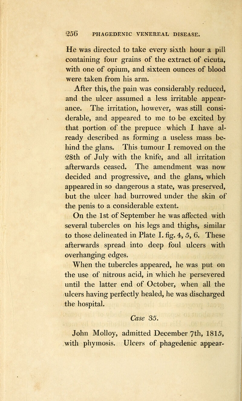 He was directed to take every sixth hour a pill containing four grains of the extract of cicuta, with one of opium, and sixteen ounces of blood were taken from his arm. After this, the pain was considerably reduced, and the ulcer assumed a less irritable appear- ance. The irritation, however, was still consi- derable, and appeared to me to be excited by that portion of the prepuce which I have al- ready described as forming a useless mass be- hind the glans. This tumour I removed on the 28th of July with the knife, and all irritation afterwards ceased. The amendment was now decided and progressive, and the glans, which appeared in so dangerous a state, was preserved, but the ulcer had burrowed under the skin of the penis to a considerable extent. On the 1st of September he was affected with several tubercles on his legs and thighs, similar to those delineated in Plate I. fig. 4, 5, 6. These afterwards spread into deep foul ulcers with overhanging edges. When the tubercles appeared, he was put on the use of nitrous acid, in which he persevered until the latter end of October, when all the ulcers having perfectly healed, he was discharged the hospital. Case 85. John MoUoy, admitted December 7th, 1815, witli phymosis. Ulcers of phagedenic appear-