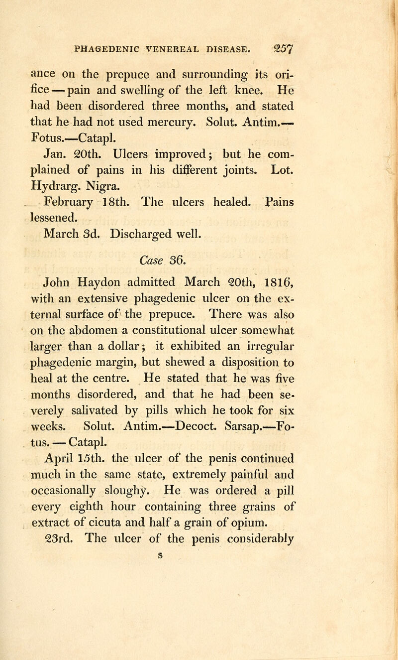 ance on the prepuce and surrounding its ori- fice — pain and swelling of the left knee. He had been disordered three months, and stated that he had not used mercury. Solut. Antim.— Fotus.—Catapl. Jan. 20th. Ulcers improved; but he com- plained of pains in his different joints. Lot. Hydrarg. Nigra. February 18th. The ulcers healed. Pains lessened. March 3d. Discharged well. Case 36. John Haydon admitted March 20th, 1816, with an extensive phagedenic ulcer on the ex- ternal surface of the prepuce. There was also on the abdomen a constitutional ulcer somewhat larger than a dollar; it exhibited an irregular phagedenic margin, but shewed a disposition to heal at the centre. He stated that he was five months disordered, and that he had been se- verely salivated by pills which he took for six weeks. Solut. Antim.—Decoct. Sarsap.—Fo- tus. — Catapl. April 15th. the ulcer of the penis continued much in the same state, extremely painful and occasionally sloughy. He was ordered a pill every eighth hour containing three grains of extract of cicuta and half a grain of opium. 23rd. The ulcer of the penis considerably