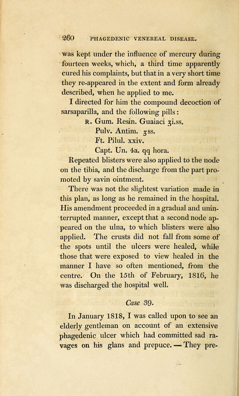 was kept under the influence of mercury during fourteen weeks, which, a third time apparently cured his complaints, but that in a very short time they re-appeared in the extent and form already described, when he applied to me. I directed for him the compound decoction of sarsaparilla, and the following pills: R. Gum. Resin. Guaiaci ^i.ss. Pulv. Antim. ^ss. Ft. Pilul. xxiv. Capt. Un. 4a. qq hora. Repeated blisters were also applied to the node on the tibia, and the discharge from the part pro- moted by savin ointment. There was not the slightest variation made in this plan, as long as he remained in the hospital. His amendment proceeded in a gradual and unin- terrupted manner, except that a second node ap- peared on the ulna, to which blisters were also applied. The crusts did not fall from some of the spots until the ulcers were healed, while those that were exposed to view healed in the manner I have so often mentioned, from the centre. On the 15th of February, 1816, he was discharged the hospital well. Case 39. In January 1818, I was called upon to see an elderly gentleman on account of an extensive phagedenic ulcer which had committed sad ra- vages on his glans and prepuce. — They pre-