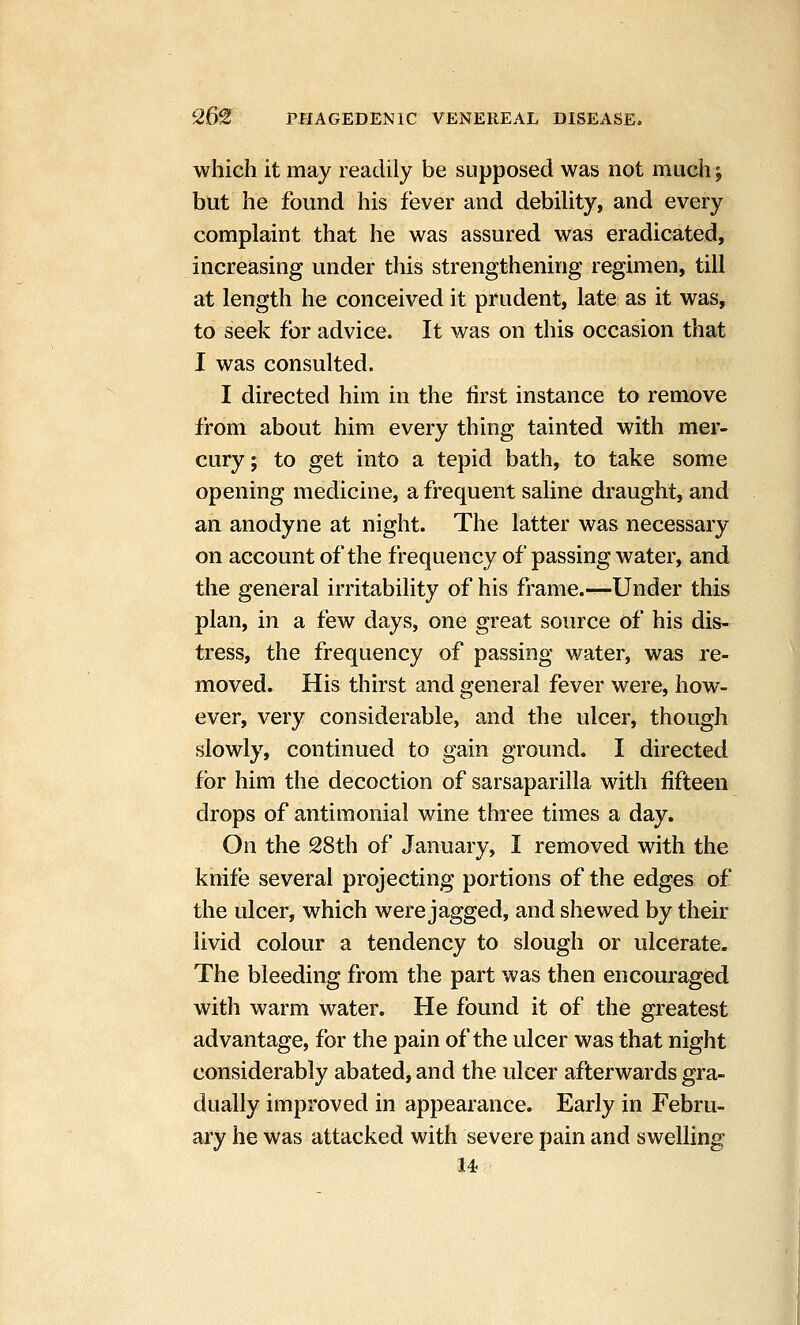 which it may readily be supposed was not much j but he found his fever and debility, and every complaint that he was assured was eradicated, increasing under this strengthening regimen, till at length he conceived it prudent, late as it was, to seek for advice. It was on this occasion that I was consulted. I directed him in the iirst instance to remove from about him every thing tainted with mer- cury; to get into a tepid bath, to take some opening medicine, a frequent saHne draught, and an anodyne at night. The latter was necessary on account of the frequency of passing water, and the general irritability of his frame.-^Under this plan, in a few days, one great source of his dis- tress, the frequency of passing water, was re- moved. His thirst and general fever were, how- ever, very considerable, and the ulcer, though slowly, continued to gain ground. I directed for him the decoction of sarsaparilla with fifteen drops of antimonial wine three times a day. On the 28th of January, I removed with the knife several projecting portions of the edges of the ulcer, which were jagged, and shewed by their livid colour a tendency to slough or ulcerate. The bleeding from the part was then encouraged with warm water. He found it of the greatest advantage, for the pain of the ulcer was that night considerably abated, and the ulcer afterwards gra- dually improved in appearance. Early in Febru- ary he was attacked with severe pain and swelling 14