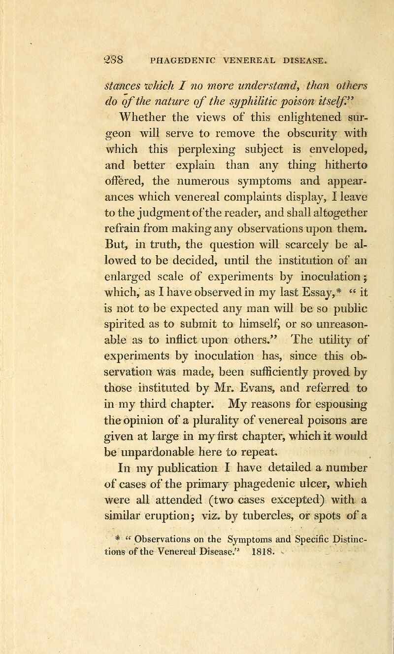 Stances which I no more understand, than others do of the nature of the syphilitic poison itself'^ Whether the views of this enhghtened sur- geon will serve to remove the obscurity with which this perplexing subject is enveloped, and better explain than any thing hitherto offered, the numerous symptoms and appear- ances which venereal complaints display, I leave to the judgment of the reader, and shall altogether refrain from making any observations upon them. But, in truth, the question will scarcely be al- lowed to be decided, until the institution of an enlarged scale of experiments by inoculation j which, as I have observed in my last Essay,*  it is not to be expected any man will be so public spirited as to submit to himself, or so unreason- able as to inflict upon others. The utility of experiments by inoculation has, since this ob- servation was made, been sufficiently proved by those instituted by Mr. Evans, and referred to in my third chapter. My reasons for espousing tile opinion of a plurality of venereal poisons are given at large in my first chapter, which it would be unpardonable here to repeat. In my publication I have detailed a number of cases of the primary phagedenic ulcer, which were all attended (two cases excepted) with a similar eruption j viz. by tubercles, or spots of a * Observations on the Symptoms and Specific Distinc-