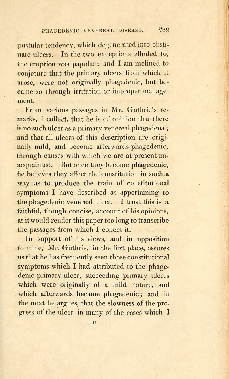 pustular tendency, which degenerated into obsti- nate ulcers. In the tvvo exceptions alluded to, the eruption was papular; and I am inclined to conjcture that the primary ulcers from which it arose, were not originally phagedenic, but be- came so through irritation or improper manage- ment. From various passages in Mr. Guthrie's re- marks, I collect, that he is of opinion that there is no such ulcer as a primary venereal phagedena ; and that all ulcers of this description are origi- nally mild, and become afterwards phagedenic, through causes with which we are at present un- acquainted. But once they become phagedenic, he believes they affect the constitution in such .a way as to produce the train of constitutional symptoms I have described as appertaining to the phagedenic venereal ulcer. I trust this is a faithful, though concise, account of his opinions, as it would render this paper too long to transcribe the passages from which I collect it. In support of his views, and in opposition to mine, Mr. Guthrie, in the first place, assures us that he has frequently seen those constitutional symptoms which I had attributed to the phage- denic primary ulcer, succeeding primary ulcers which were originally of a mild nature, and which afterwards became phagedenic; and in the next he argues, that the slowness of the pro- gress of the ulcer in many of the cases which I u