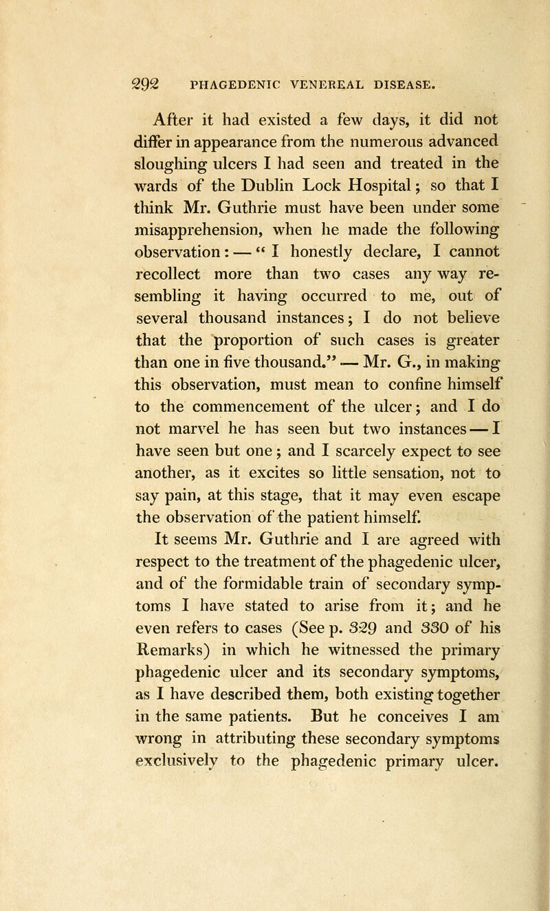 After it had existed a few days, it did not differ in appearance from tiie numerous advanced sloughing ulcers I had seen and treated in the wards of the Dublin Lock Hospital; so that I think Mr. Guthrie must have been under some misapprehension, when he made the following observation: — I honestly declare, I cannot recollect more than two cases any way re- sembling it having occurred to me, out of several thousand instances; I do not believe that the proportion of such cases is greater than one in five thousand. — Mr. G., in making this observation, must mean to confine himself to the commencement of the ulcer; and I do not marvel he has seen but two instances — I have seen but one; and I scarcely expect to see another, as it excites so little sensation, not to say pain, at this stage, that it may even escape the observation of the patient himself. It seems Mr. Guthrie and I are agreed with respect to the treatment of the phagedenic ulcer, and of the formidable train of secondary symp- toms I have stated to arise from it; and he even refers to cases (See p. 329 and 330 of his Remarks) in which he witnessed the primary phagedenic ulcer and its secondary symptoms, as I have described them, both existing together in the same patients. But he conceives I am wrong in attributing these secondary symptoms exclusively to the phagedenic primary ulcer.