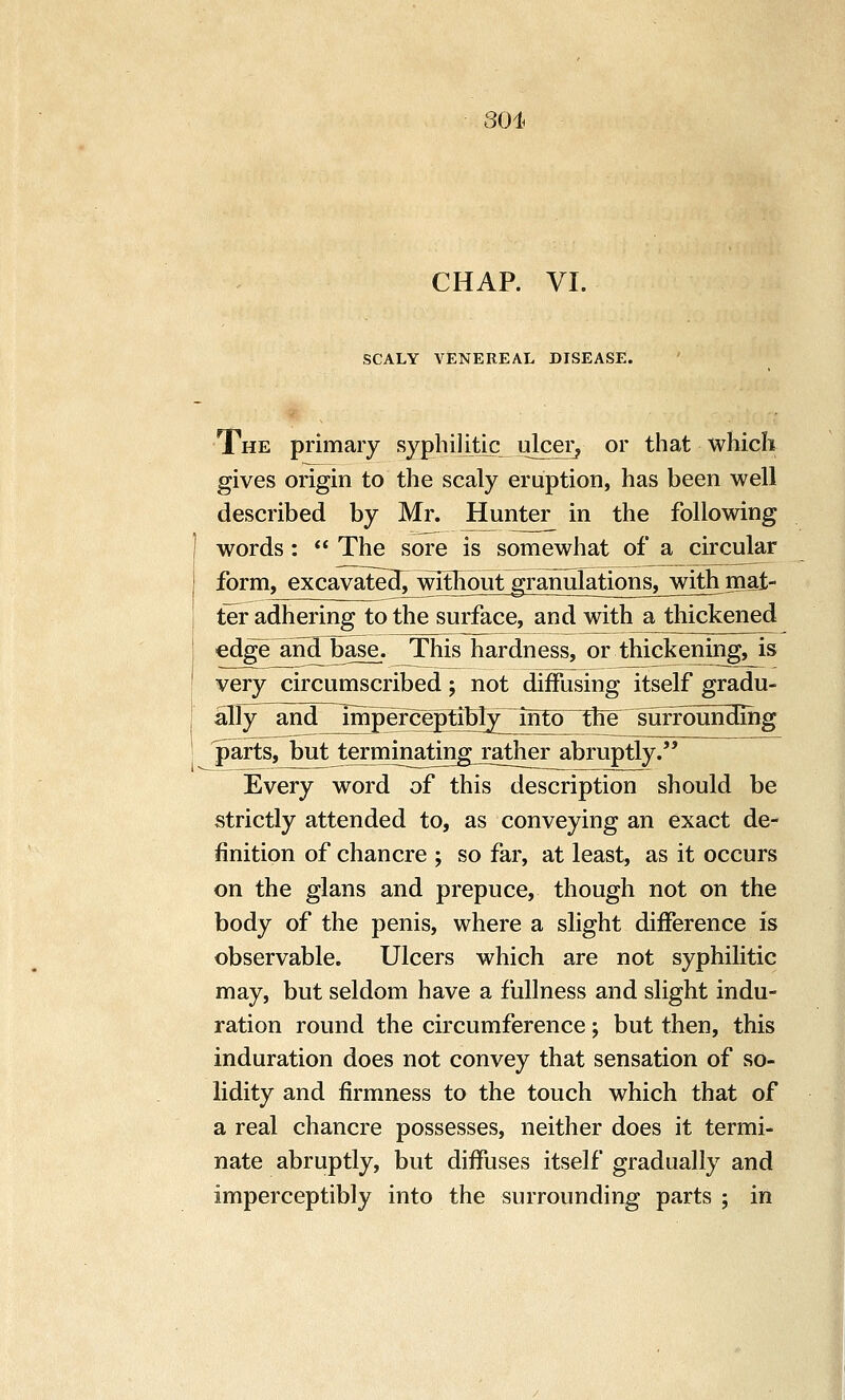 301. CHAP. VI. SCALY VENEREAL DISEASE. The primary syphiiitic ulcer, or that which gives origin to the scaly eruption, has been well described by Mr. Hunter in the following words:  The sore is somewhat of a circular form, excavated^ without granulatignsj^with mat-- ter adhering to the surface, and with a thickened edge^andTbase. This hardness, or thickening, is very circumscribed; not diffusing itself gradu- ally^ and 7mperceptibIy~into the Surrounding jmrts, butJ:erminatingjutlT^ Every word of this description should be strictly attended to, as conveying an exact de- finition of chancre ; so far, at least, as it occurs on the glans and prepuce, though not on the body of the penis, where a slight difference is observable. Ulcers which are not syphilitic may, but seldom have a fullness and slight indu- ration round the circumference; but then, this induration does not convey that sensation of so- lidity and firmness to the touch which that of a real chancre possesses, neither does it termi- nate abruptly, but diffuses itself gradually and imperceptibly into the surrounding parts ; in I