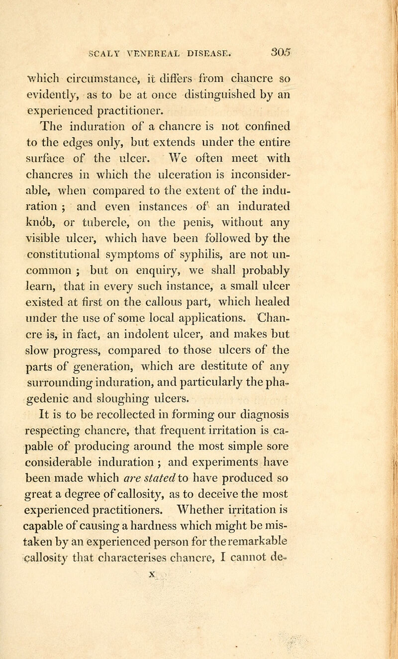 whicli circumstance, it differs from chancre so evidently, as to be at once distinguished by an experienced practitioner. The induration of a chancre is not confined to the edges only, but extends under the entire surface of the ulcer. We often meet with chancres in which the ulceration is inconsider- able, when compared to the extent of the indu- ration ; and even instances of an indurated knob, or tubercle, on the penis, without any visible ulcer, which have been followed by the constitutional symptoms of syphilis, are not un- common ; but on enquiry, we shall probably learn, that in every such instance, a small ulcer existed at first on the callous part, which healed under the use of some local applications. Chan- cre is, in fact, an indolent ulcer, and makes but slow progress, compared to those ulcers of the parts of generation, which are destitute of any surrounding induration, and particularly the pha-. gedenic and sloughing ulcers. It is to be recollected in forming our diagnosis respecting chancre, that frequent irritation is ca- pable of producing around the most simple sore considerable induration; and experiments have been made which are stated to have produced so great a degree of callosity, as to deceive the most experienced practitioners. Whether irritation is capable of causing a hardness which might be mis- taken by an experienced person for the remarkable callosity that characterises chancre, I cannot de-