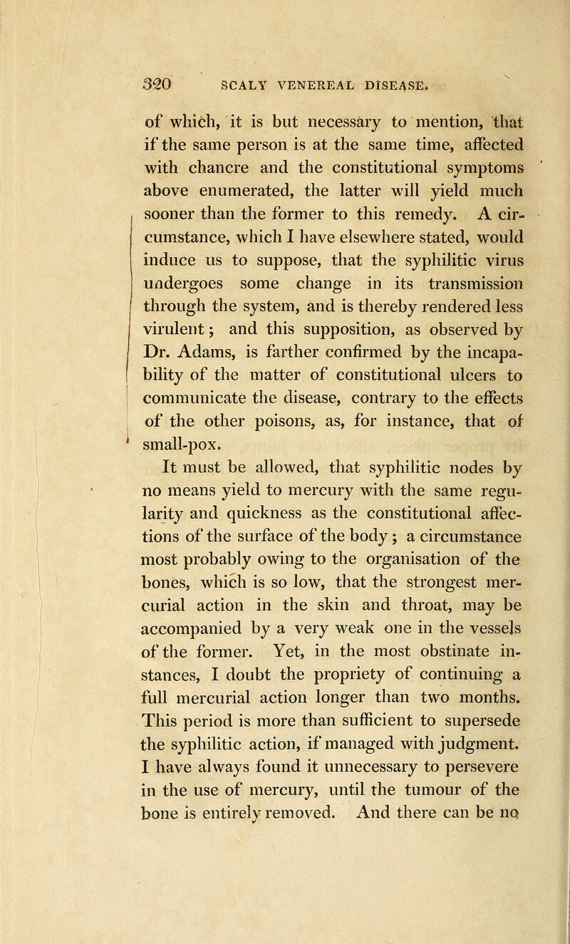 of which, it is but necessary to mention, that if the same person is at the same time, affected with chancre and the constitutional symptoms above enumerated, the latter will yield much sooner than the former to this remedy. A cir- cumstance, which I have elsewhere stated, would induce us to suppose, that the syphilitic virus undergoes some change in its transmission through the system, and is thereby rendered less virulent; and this supposition, as observed by Dr. Adams, is farther confirmed by the incapa- bility of the matter of constitutional ulcers to communicate the disease, contrary to the effects of the other poisons, as, for instance, that of small-pox. It must be allowed, that syphilitic nodes by no means yield to mercury with the same regu- larity and quickness as the constitutional affec- tions of the surface of the body; a circumstance most probably owing to the organisation of the bones, which is so low, that the strongest mer- curial action in the skin and throat, may be accompanied by a very weak one in the vessels of the former. Yet, in the most obstinate in- stances, I doubt the propriety of continuing a full mercurial action longer than two months. This period is more than sufficient to supersede the syphilitic action, if managed with judgment. I have always found it unnecessary to persevere in the use of mercury, until the tumour of the bone is entirely removed. And there can be no