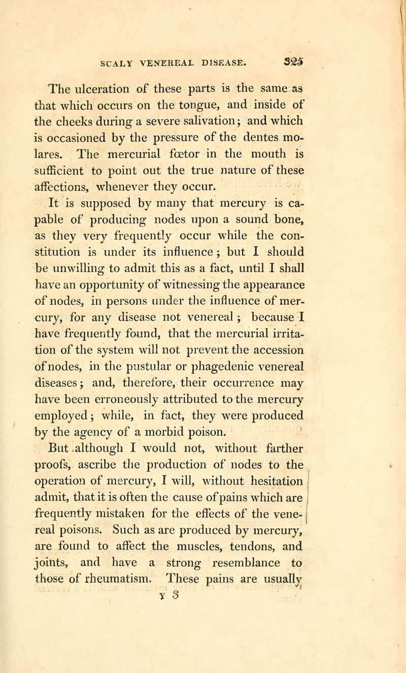 The ulceration of these parts is the same as that which occurs on the tongue, and inside of the cheeks during a severe saUvation; and which is occasioned by the pressure of the dentes mo- lares. The mercurial foetor in the mouth is sufficient to point out the true nature of these affections, whenever they occur. It is supposed by many that mercury is ca- pable of producing nodes upon a sound bone, as they very frequently occur while the con- stitution is under its influence; but I should be unwilling to admit this as a fact, until I shall have an opportunity of witnessing the appearance of nodes, in persons under the influence of mer- cury, for any disease not venereal; because I have frequently found, that the mercurial irrita- tion of the system will not prevent the accession of nodes, in the pustular or phagedenic venereal diseases; and, therefore, their occurrence may have been erroneously attributed to the mercury employed; while, in fact, they were produced by the agency of a morbid poison. ' But.although I would not, without farther proofs, ascribe the production of nodes to the operation of mercury, I will, without hesitation admit, that it is often the cause of pains which are frequently mistaken for the effects of the vene- real poisons. Such as are produced by mercury, are found to affect the muscles, tendons, and joints, and have a strong resemblance to those of rheumatism. These pains are usually y 3