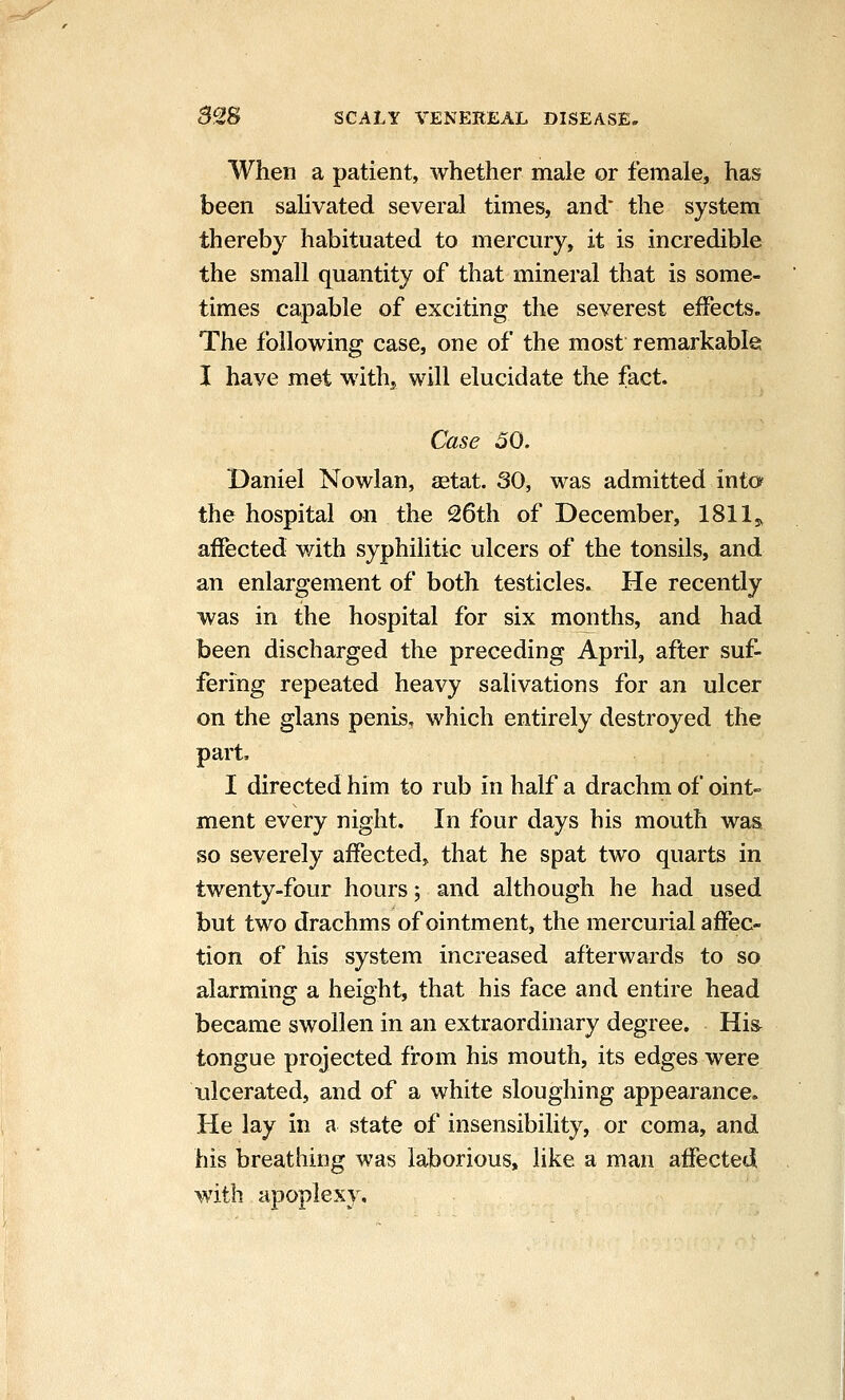 When a patient, whether male or female, has been salivated several times, and* the system thereby habituated to mercury, it is incredible the small quantity of that mineral that is some- times capable of exciting the severest effects. The following case, one of the most remarkable I have met with, will elucidate the fact. Case 50. Daniel Nowlan, aetat. 30, was admitted into the hospital on the 26th of December, 1811,, affected with syphilitic ulcers of the tonsils, and an enlargement of both testicles. He recently was in the hospital for six months, and had been discharged the preceding April, after suf- fering repeated heavy salivations for an ulcer on the glans penis, which entirely destroyed the part, I directed him to rub in half a drachm of oint- ment every night. In four days his mouth was so severely affected, that he spat two quarts in twenty-four hours; and although he had used but two drachms of ointment, the mercurial affec- tion of his system increased afterwards to so alarming a height, that his face and entire head became swollen in an extraordinary degree. Hi& tongue projected from his mouth, its edges were ulcerated, and of a white sloughing appearance. He lay in a state of insensibility, or coma, and his breathing was laborious, like a man affected with apoplexy.