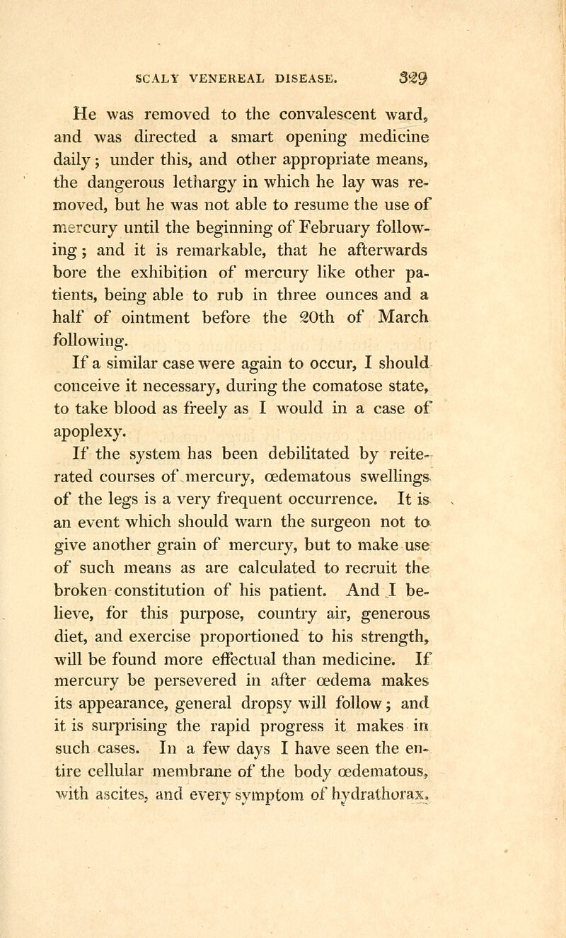 He was removed to the convalescent wardj and was directed a smart opening medicine daily; under this, and other appropriate means, the dangerous lethargy in which he lay was re- moved, but he was not able to resume the use of mercury until the beginning of February follow- ing ; and it is remarkable, that he afterwards bore the exhibition of mercury like other pa- tients, being able to rub in three ounces and a half of ointment before the 20th of March following. If a similar case were again to occur, I should conceive it necessary, during the comatose state, to take blood as freely as I would in a case of apoplexy. If the system has been debilitated by reite- rated courses of .mercury, oedematous swellings^ of the legs is a very frequent occurrence. It i& an event which should warn the surgeon not to give another grain of mercury, but to make use of such means as are calculated to recruit the broken constitution of his patient. And I be- lieve, for this purpose, country air, generous diet, and exercise proportioned to his strength, will be found more effectual than medicine. If mercury be persevered in after oedema makes its appearance, general dropsy will follow; and it is surprising the rapid progress it makes in such cases. In a few days I have seen the en~ tire cellular membrane of the body oedematous, with ascites, and every symptom of hydrathorax*