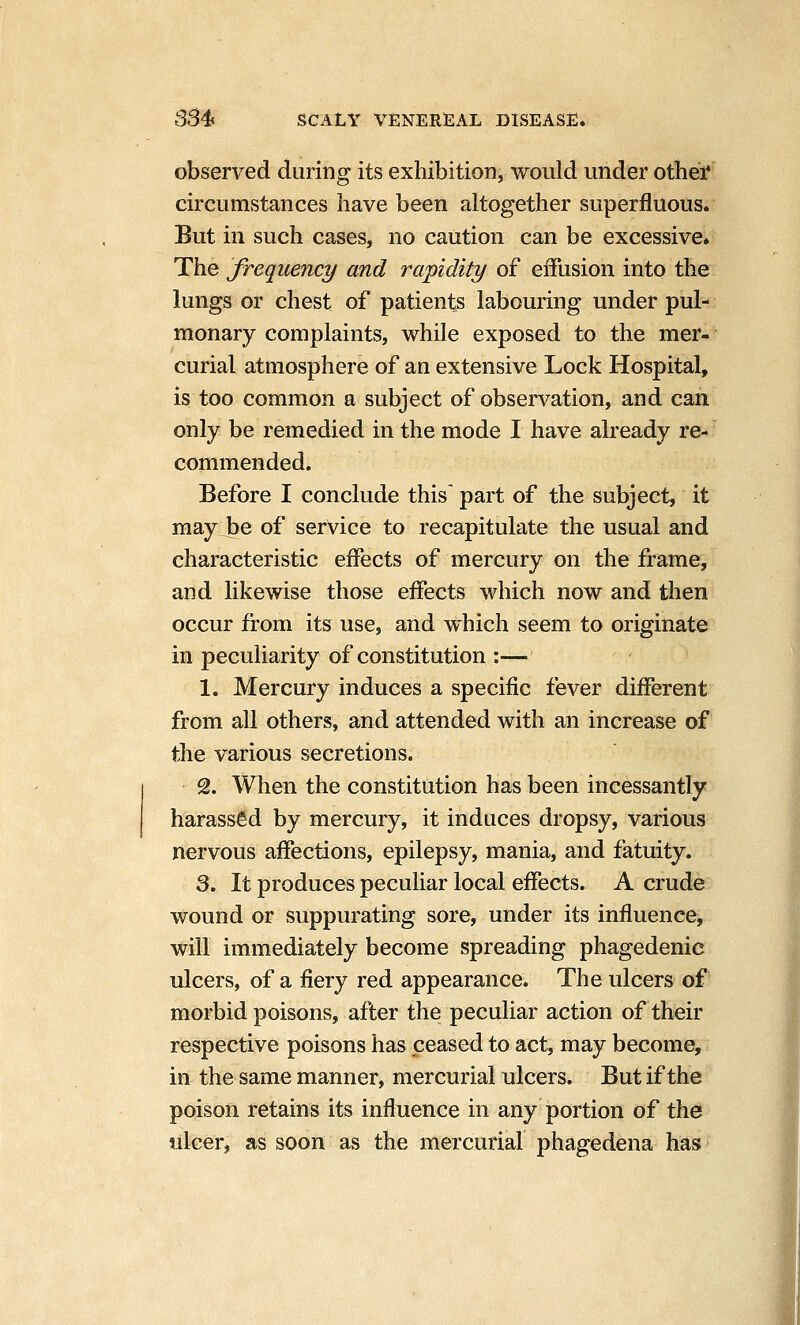 observed during its exhibition, would under othei* circumstances have been altogether superfluous. But in such cases, no caution can be excessive. The frequency and rapidity of eiTusion into the lungs or chest of patients labouring under pul- monary complaints, while exposed to the mer- curial atmosphere of an extensive Lock Hospital, is too common a subject of observation, and can only be remedied in the mode I have already re- commended. Before I conclude this part of the subject, it may be of service to recapitulate the usual and characteristic effects of mercury on the frame, and likewise those effects which now and then occur from its use, and which seem to originate in peculiarity of constitution :— 1. Mercury induces a specific fever different from all others, and attended with an increase of the various secretions. 2. When the constitution has been incessantly harassed by mercury, it induces dropsy, various nervous affections, epilepsy, mania, and fatuity. 3. It produces peculiar local effects. A crude wound or suppurating sore, under its influence, will immediately become spreading phagedenic ulcers, of a fiery red appearance. The ulcers of morbid poisons, after the peculiar action of their respective poisons has ceased to act, may become, in the same manner, mercurial ulcers. But if the poison retains its influence in any portion of the ulcer, as soon as the mercurial phagedena has