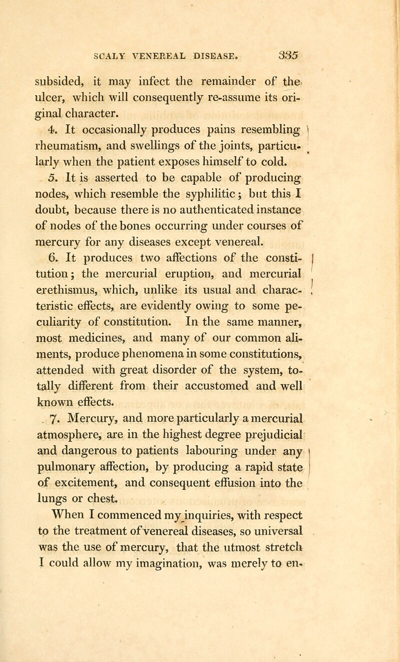 subsided^ it may infect the remainder of the- ulcer, which will consequently re-assume its ori- ginal character. 4. It occasionally produces pains resembling rheumatism, and swellings of the joints, particu- larly when the patient exposes himself to cold. 5. It is asserted to be capable of producing nodes, which resemble the syphilitic j but this I doubt, because there is no authenticated instance of nodes of the bones occurring under courses of mercury for any diseases except venereal. 6. It produces two affections of the consti- tution; the mercurial eruption, and mercurial erethismus, which, unlike its usual and charac- teristic effects, are evidently owing to some pe- culiarity of constitution. In the same manner, most medicines, and many of our common ali- ments, produce phenomena in some constitutions, attended with great disorder of the system, to- tally different from their accustomed and well known effects. . 7« Mercury, and more particularly a mercurial atmosphere, are in the highest degree prejudicial and dangerous to patients labouring under any pulmonary affection, by producing a rapid state of excitement, and consequent effusion into the lungs or chest. When I commenced my inquiries, with respect to the treatment of venereal diseases, so universal was the use of mercury, that the utmost stretch I could allow my imagination, was merely to en*