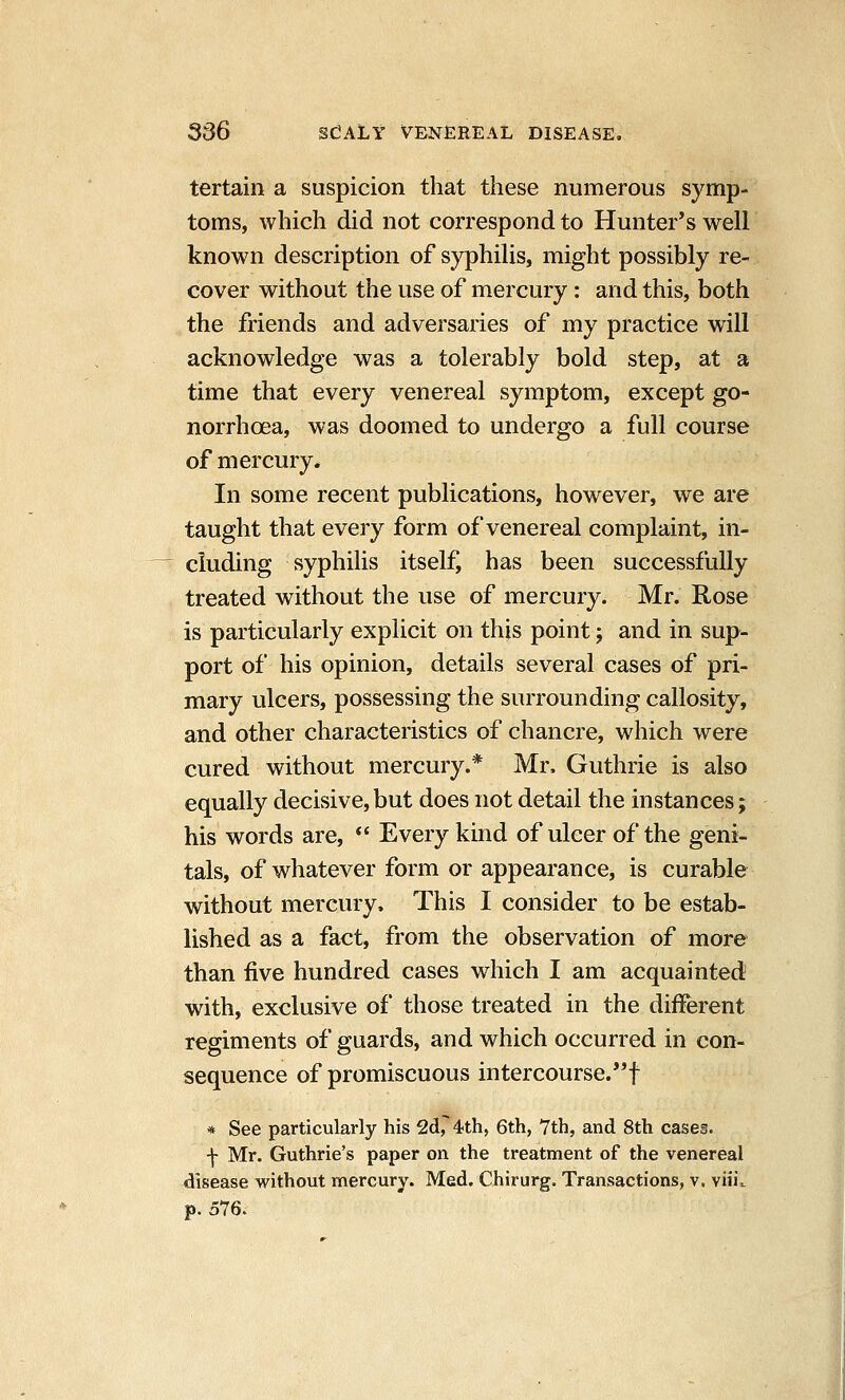 tertain a suspicion that tiiese numerous symp- toms, which did not correspond to Hunter*s well known description of syphilis, might possibly re- cover without the use of mercury: and this, both the friends and adversaries of my practice will acknowledge was a tolerably bold step, at a time that every venereal symptom, except go- norrhoea, was doomed to undergo a full course of mercury. In some recent publications, however, we are taught that every form of venereal complaint, in- cluding syphilis itself, has been successfully treated without the use of mercury. Mr. Rose is particularly explicit on this point; and in sup- port of his opinion, details several cases of pri- mary ulcers, possessing the surrounding callosity, and other characteristics of chancre, which were cured without mercury.* Mr. Guthrie is also equally decisive, but does not detail the instances; his words are,  Every kind of ulcer of the geni- tals, of whatever form or appearance, is curable without mercury. This I consider to be estab- lished as a fact, from the observation of more than five hundred cases which I am acquainted with, exclusive of those treated in the different regiments of guards, and which occurred in con- sequence of promiscuous intercourse.! * See particularly his 2d, 4th, 6th, 7th, and 8th cases. f Mr. Guthrie's paper on the treatment of the venereal disease without mercury. Med. Chirurg. Transactions, v. viii,. p. 576.