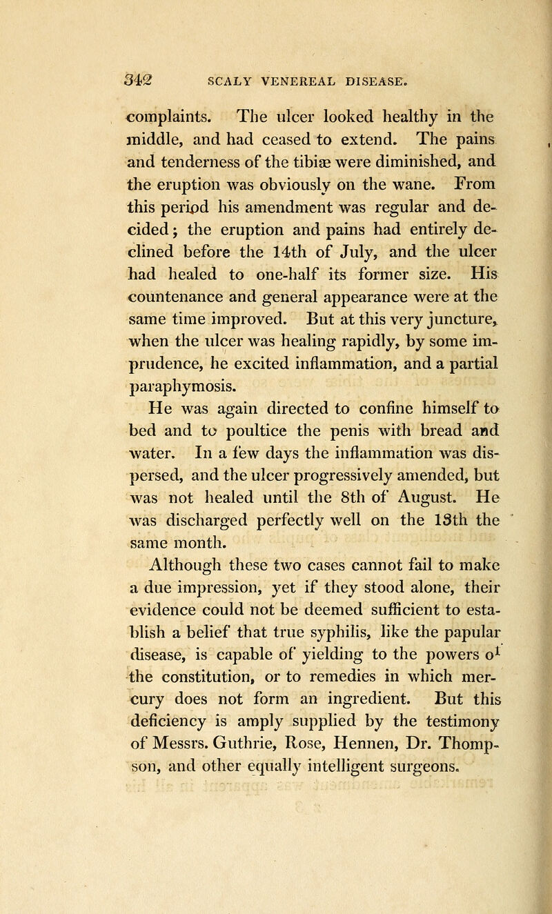 complaints. The ulcer looked healthy in the middle, and had ceased to extend. The pains and tenderness of the tibise were diminished, and the eruption was obviously on the wane. From this peripd his amendment was regular and de- cided J the eruption and pains had entirely de- clined before the 14th of July, and the ulcer had healed to one-half its former size. His countenance and general appearance were at the same time improved. But at this very juncture^ when the ulcer was healing rapidly, by some im- prudence, he excited inflammation, and a partial paraphymosis. He was again directed to confine himself to bed and to poultice the penis with bread and water. In a few days the inflammation was dis- persed, and the ulcer progressively amended, but was not healed until the 8th of August. He ■was discharged perfectly well on the ISth the same month. Although these two cases cannot fail to make a due impression, yet if they stood alone, their evidence could not be deemed sufficient to esta- blish a belief that true syphilis, like the papular disease, is capable of yielding to the powers o^ the constitution, or to remedies in which mer- cury does not form an ingredient. But this deficiency is amply supplied by the testimony of Messrs. Guthrie, Rose, Hennen, Dr. Thomp- son, and other equally intelligent surgeons.