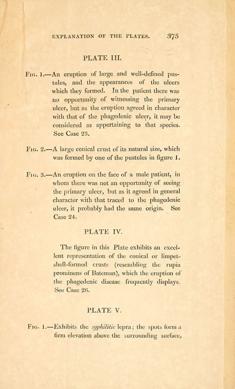 PLATE III. Fig, 1.—An eruption of large and well-defined pus- tules, and the appearances of the ulcers which they formed. In the patient there was no opportunity of witnessing the primary ulcer, but as the eruption agreed in character with that of the phagedenic ulcer, it may be considered as appertaining to that species. See Case 23. Fig. 2.—A large conical crust of its natural size, which was formed by one of the pustules in figure J. Fig. 3.—An eruption on the face of a male patient, in whom there was not an opportunity of seeing the primary ulcer, but as it agreed in general character v/ith that traced to the phagedenic ulcer, it probably had the same origin. See Case 24. PLATE IV. The figure in this Plate exhibits an excel- lent representation of the conical or limpet- shell-formed crusts (resembling the rupia prominens of Bateman), which the eruption of the phagedenic disease frequently displays. See Case 26. PLATE V. Fig. 1.—Exhibits the si/p/iiliiic lepra i the spots form a firm elevation above the surrounding surface.