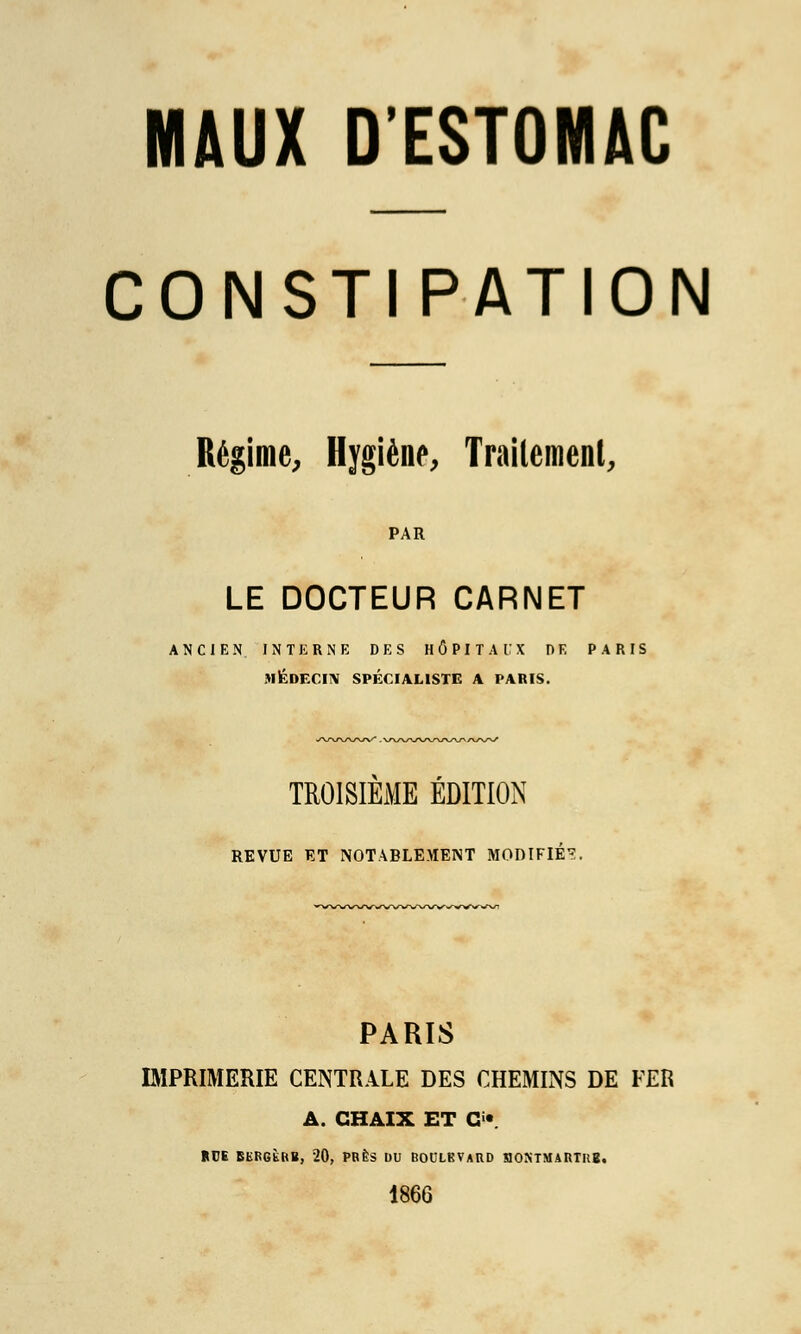 CONSTIPATION Régime, Hygiène, Traitement, PAR LE DOCTEUR CARNET ANCIEN INTERNE DES HÔPITAUX DE PARIS MÉDECIN SPÉCIALISTE A PARIS. TROISIEME EDITION REVUE ET NOTABLEMENT MODIFIÉ?. PARIS IMPRIMERIE CENTRALE DES CHEMINS DE FER A. GHAIX ET CT RUE BERGKRB, 20, PRÈS DU BOULEVARD HOXTMARTRB. 1866