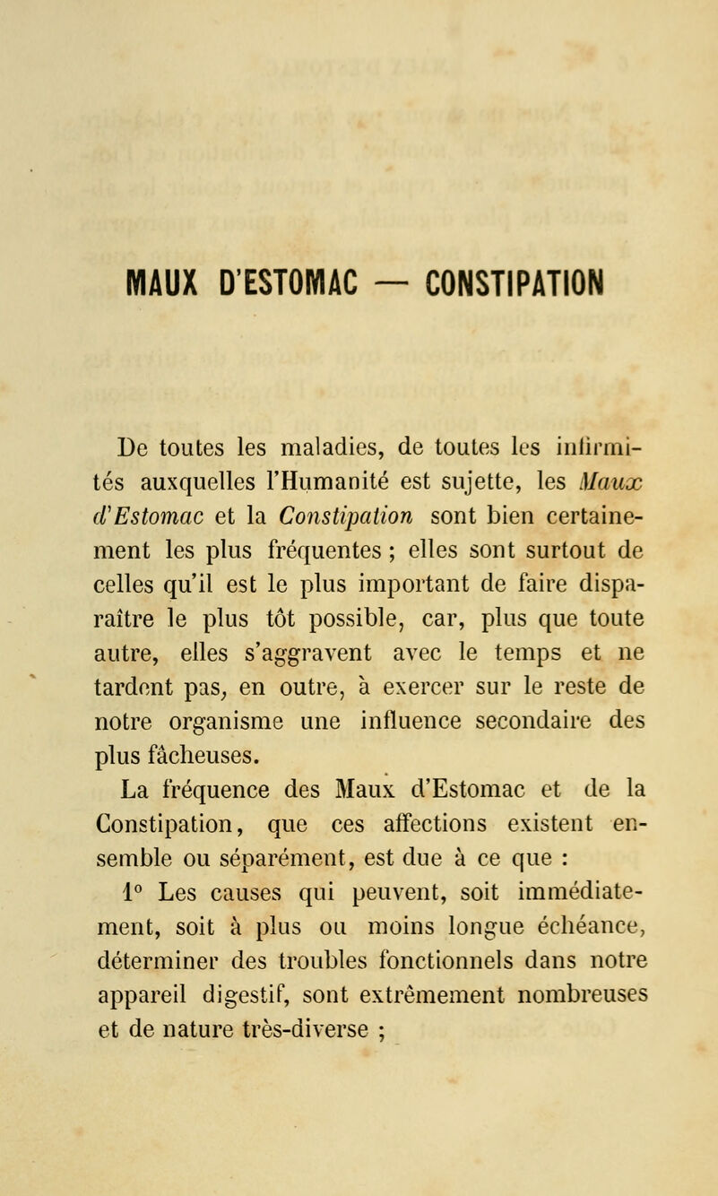 MAUX D'ESTOMAC — CONSTIPATION De toutes les maladies, de toutes les infirmi- tés auxquelles l'Humanité est sujette, les Maux d'Estomac et la Constipation sont bien certaine- ment les plus fréquentes ; elles sont surtout de celles qu'il est le plus important de faire dispa- raître le plus tôt possible, car, plus que toute autre, elles s'aggravent avec le temps et ne tardent pas, en outre, à exercer sur le reste de notre organisme une influence secondaire des plus fâcheuses. La fréquence des Maux d'Estomac et de la Constipation, que ces affections existent en- semble ou séparément, est due à ce que : 1° Les causes qui peuvent, soit immédiate- ment, soit à plus ou moins longue échéance, déterminer des troubles fonctionnels dans notre appareil digestif, sont extrêmement nombreuses et de nature très-diverse ;
