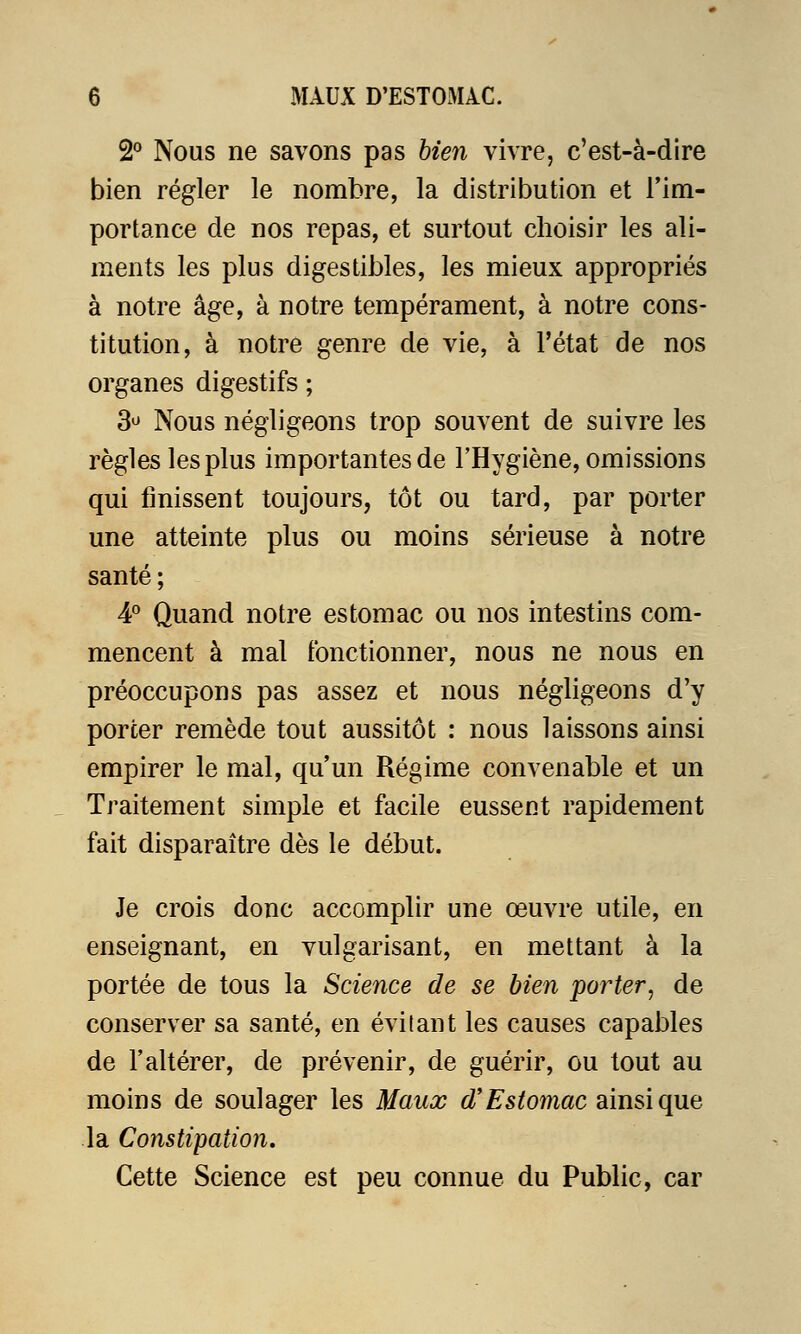 2° Nous ne savons pas bien vivre, c'est-à-dire bien régler le nombre, la distribution et l'im- portance de nos repas, et surtout choisir les ali- ments les plus digestibles, les mieux appropriés à notre âge, à notre tempérament, à notre cons- titution, à notre genre de vie, à l'état de nos organes digestifs ; 3° Nous négligeons trop souvent de suivre les règles les plus importantes de l'Hygiène, omissions qui finissent toujours, tôt ou tard, par porter une atteinte plus ou moins sérieuse à notre santé ; 4° Quand notre estomac ou nos intestins com- mencent à mal fonctionner, nous ne nous en préoccupons pas assez et nous négligeons d'y porter remède tout aussitôt : nous laissons ainsi empirer le mal, qu'un Régime convenable et un Traitement simple et facile eussent rapidement fait disparaître dès le début. Je crois donc accomplir une œuvre utile, en enseignant, en vulgarisant, en mettant à la portée de tous la Science de se bien porter, de conserver sa santé, en évitant les causes capables de l'altérer, de prévenir, de guérir, ou tout au moins de soulager les Maux d'Estomac ainsi que la Constipation. Cette Science est peu connue du Public, car