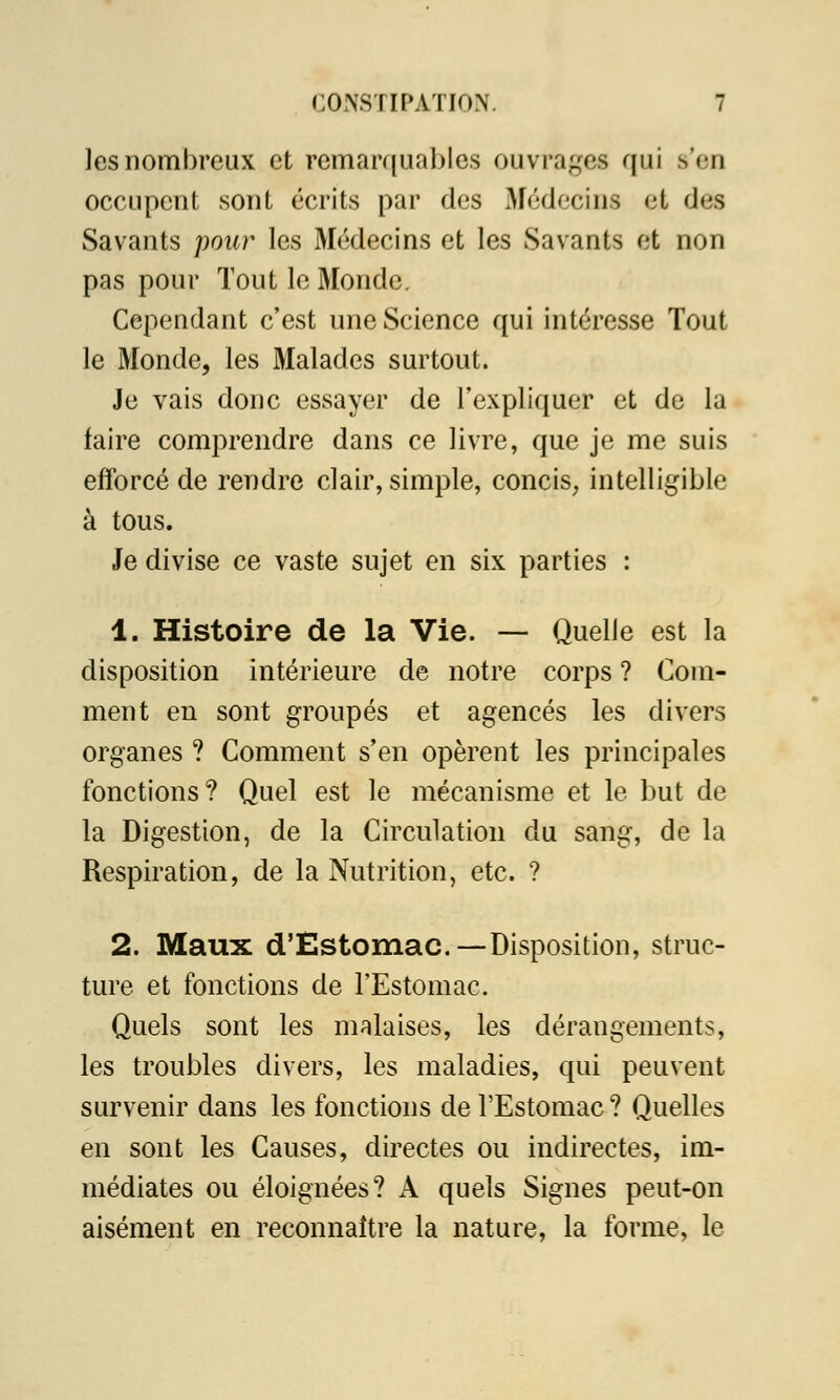 les nombreux et remarquables ouvrages qui s'en occupent sont écrits par des Médecins et des Savants pour les Médecins et les Savants et non pas pour Tout le Monde. Cependant c'est une Science qui intéresse Tout le Monde, les Malades surtout. Je vais donc essayer de l'expliquer et de la faire comprendre dans ce livre, que je me suis efforcé de rendre clair, simple, concis, intelligible à tous. Je divise ce vaste sujet en six parties : 1. Histoire de la Vie. — Quelle est la disposition intérieure de notre corps ? Com- ment en sont groupés et agencés les divers organes ? Comment s'en opèrent les principales fonctions? Quel est le mécanisme et le but de la Digestion, de la Circulation du sang, de la Respiration, de la Nutrition, etc. ? 2. Maux d'Estomac—Disposition, struc- ture et fonctions de l'Estomac. Quels sont les malaises, les dérangements, les troubles divers, les maladies, qui peuvent survenir dans les fonctions de l'Estomac? Quelles en sont les Causes, directes ou indirectes, im- médiates ou éloignées? A quels Signes peut-on aisément en reconnaître la nature, la forme, le