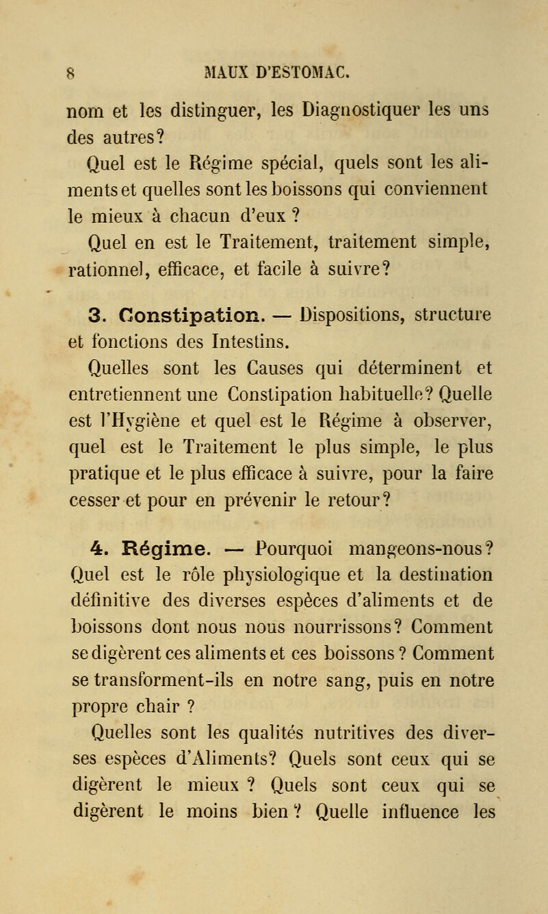 nom et les distinguer, les Diagnostiquer les uns des autres? Quel est le Régime spécial, quels sont les ali- ments et quelles sont les boissons qui conviennent le mieux à chacun d'eux ? Quel en est le Traitement, traitement simple, rationnel, efficace, et facile à suivre? 3. Constipation. — Dispositions, structure et fonctions des Intestins. Quelles sont les Causes qui déterminent et entretiennent une Constipation habituelle? Quelle est l'Hygiène et quel est le Régime à observer, quel est le Traitement le plus simple, le plus pratique et le plus efficace à suivre, pour la faire cesser et pour en prévenir le retour ? 4. Régime. — Pourquoi mangeons-nous? Quel est le rôle physiologique et la destination définitive des diverses espèces d'aliments et de boissons dont nous nous nourrissons? Comment se digèrent ces aliments et ces boissons ? Comment se transforment-ils en notre sang, puis en notre propre chair ? Quelles sont les qualités nutritives des diver- ses espèces d'Aliments? Quels sont ceux qui se digèrent le mieux ? Quels sont ceux qui se digèrent le moins bien ? Quelle influence les