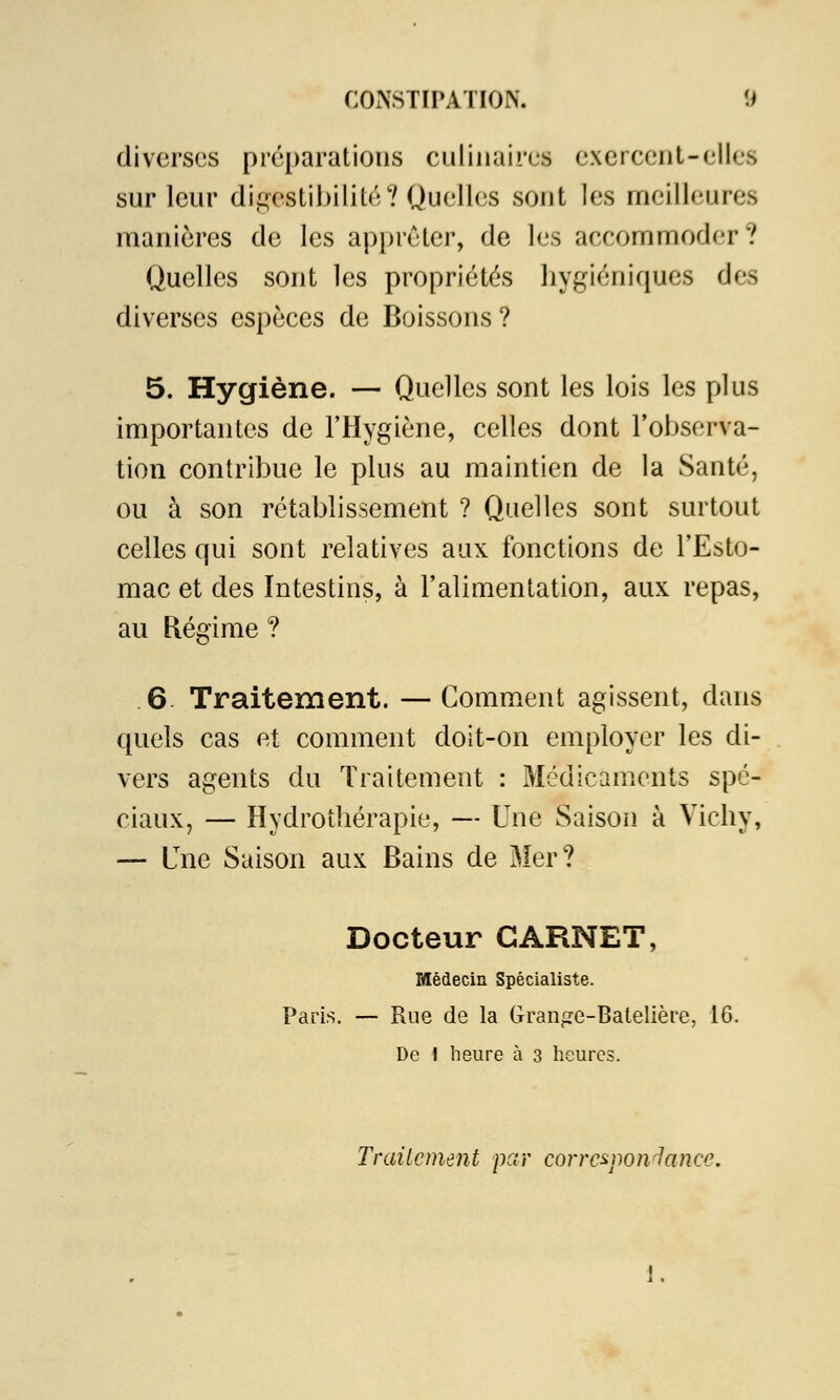 diverses préparations culinaires exercent-elles sur leur digestibilité? Quelles sont les meilleur* manières de les apprêter, de les accommoder? Quelles sont les propriétés hygiéniques des diverses espèces de Boissons ? 5. Hygiène. — Quelles sont les lois les plus importantes de l'Hygiène, celles dont l'observa- tion contribue le plus au maintien de la Santé, ou à son rétablissement ? Quelles sont surtout celles qui sont relatives aux fonctions de l'Esto- mac et des Intestins, à l'alimentation, aux repas, au Régime ? 6 Traitement. —Comment agissent, dans quels cas et comment doit-on employer les di- vers agents du Traitement : Médicaments spé- ciaux, — Hydrothérapie, — Une Saison à Vichy, — Lne Saison aux Bains de Mer? Docteur CARNET, Médecin Spécialiste. Paris. — Rue de la Grange-Batelière, 16. De 1 heure à 3 heures. Traitement par correspondance. 1.