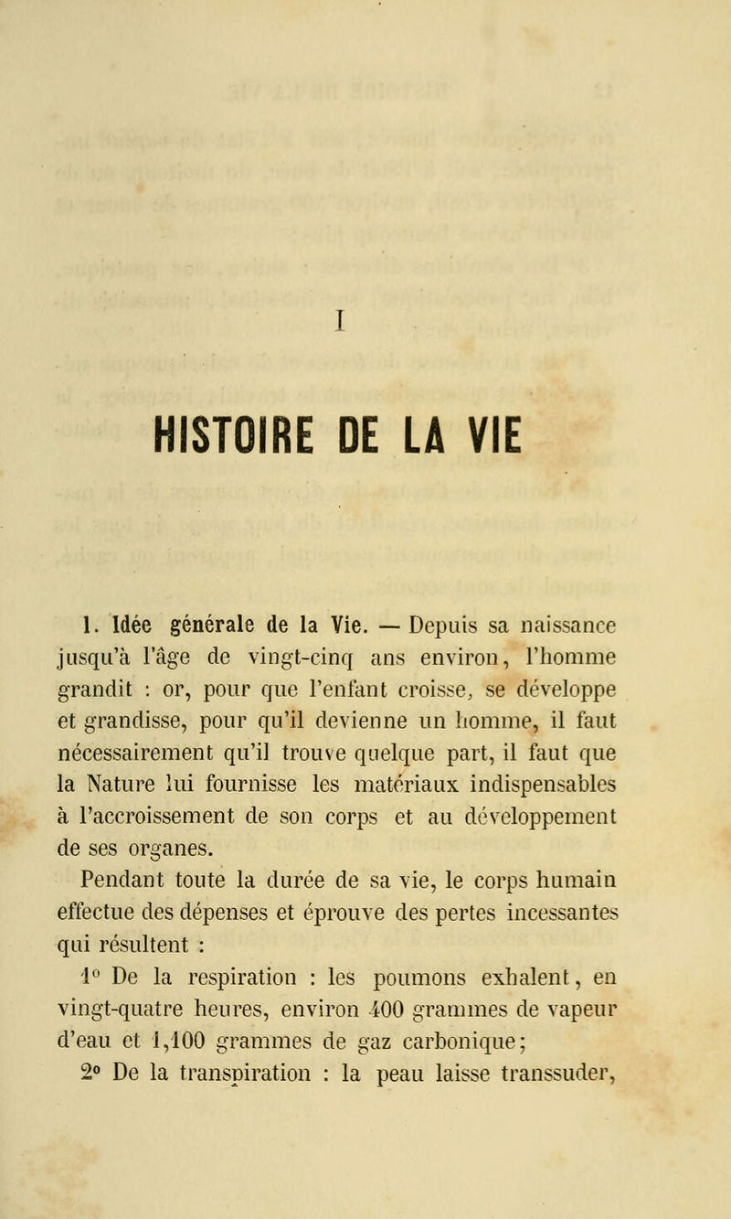 I HISTOIRE DE LA VIE 1. Idée générale de la Vie. —Depuis sa naissance jusqu'à l'âge de vingt-cinq ans environ, l'homme grandit : or, pour que l'enfant croisse, se développe et grandisse, pour qu'il devienne un homme, il faut nécessairement qu'il trouve quelque part, il faut que la Nature lui fournisse les matériaux indispensables à l'accroissement de son corps et au développement de ses organes. Pendant toute la durée de sa vie, le corps humain effectue des dépenses et éprouve des pertes incessantes qui résultent : 1° De la respiration : les poumons exhalent, en vingt-quatre heures, environ iOO grammes de vapeur d'eau et 1,100 grammes de gaz carbonique; 2° De la transpiration : la peau laisse transsuder,